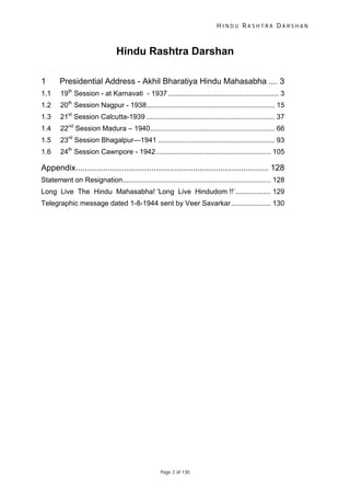 H I N D U R A S H T R A D A R S H A N
Page 2 of 130
Hindu Rashtra Darshan
1 Presidential Address - Akhil Bharatiya Hindu Mahasabha .... 3
1.1 19th
Session - at Karnavati - 1937........................................................ 3
1.2 20th
Session Nagpur - 1938................................................................. 15
1.3 21st
Session Calcutta-1939 ................................................................. 37
1.4 22nd
Session Madura – 1940............................................................... 66
1.5 23rd
Session Bhagalpur—1941 ........................................................... 93
1.6 24th
Session Cawnpore - 1942.......................................................... 105
Appendix.................................................................................... 128
Statement on Resignation........................................................................... 128
Long Live The Hindu Mahasabha! ‘Long Live Hindudom !!’.................. 129
Telegraphic message dated 1-8-1944 sent by Veer Savarkar.................... 130
 