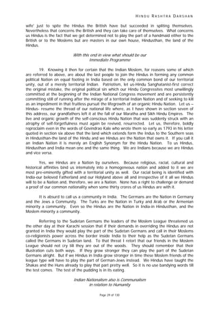 H I N D U R A S H T R A D A R S H A N
Page 29 of 130
wife' just to spite the Hindus the British have but succeeded in spliting themselves.
Nevertheless that concerns the British and they can take care of themselves. What concerns
us Hindus is the fact that we get determined not to play the part of a handmaid either to the
British or to the Moslems but are masters in our own house, Hindusthan, the land of the
Hindus.
With this end in view what should be our
Immediate Programme
19. Knowing it then for certain that the Indian Moslem, for reasons some of which
are referred to above, are about the last people to join the Hindus in forming any common
political Nation on equal footing in India based on the only common bond of our territorial
unity, out of a merely territorial Indian. Patriotism, let us-Hindu Sanghatanist-first correct
the original mistake, the original political sin which our Hindu Congressites most unwillingly
committed at the beginning of the Indian National Congress movement and are persistently
committing still of running after the mirage of a territorial Indian Nation and of seeking to kill
as an impediment in that fruitless pursuit the lifegrowth of an organic Hindu Nation. Let us –
Hindus- resume the thread of our national life where, as I have shown in section seven of
this address, our grandfathers left it at the fall of our Maratha and Sikh Hindu Empires. The
live and organic growth of the self-conscious Hindu Nation that was suddenly struck with an
atrophy of self-forgetfulness must again be revived, resurrected. Let us, therefore, boldly
reproclaim even in the words of Govindrao Kale who wrote them so early as 1793 in his letter
quoted in section six above that the land which extends form the Indus to the Southern seas
in Hindusthan-the land of the Hindu and we Hindus are the Nation that owns it. If you call it
an Indian Nation it is merely an English Synonym for the Hindu Nation. To us Hindus,
Hindusthan and India mean one and the same thing. We are Indians because we are Hindus
and vice versa.
Yes, we Hindus are a Nation by ourselves. Because religious, racial, cultural and
historical affinities bind us intemately into a homogeneous nation and added to it we are
most pre-eminently gifted with a territorial unity as well. Our racial being is identified with
India-our beloved Fatherland and our Holyland above all and irrespective of it all we Hindus
will to be a Nation and, therefore, we are a Nation. None has a right to challenge or demand
a proof of our common nationality when some thirty crores of us Hindus are with it.
It is absurd to call us a community in India. The Germans are the Nation in Germany
and the Jews a Community. The Turks are the Nation in Turky and Arab or the Armenian
minority a community. Even so the Hindus are the Nation in India-in Hindusthan, and the
Moslem minority a community.
Referring to the Sudetan Germans the leaders of the Moslem League threatened us
the other day at their Karachi session that if their demands in overriding the Hindus are not
granted in India they would play the part of the Sudetan Germans and call in their Moslems
co-religionists power across the border inside India to their help as the Sudetan Germans
called the Germans in Sudetan land. To that threat I retort that our friends in the Moslem
League should not cry till they are out of the woods. They should remember that their
illustration cuts both ways. If they grow stronger they can play the part of the Sudetan
Germans alright. But if we Hindus in India grow stronger in time these Moslem friends of the
league type will have to play the part of German-Jews instead. We Hindus have taught the
Shakas and the Huns already to play that part pretty well. So it is no use bandying words till
the test comes. The test of the pudding is in its eating.
Indian Nationalism also is Communalism
in relation to Humanity
 