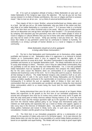 H I N D U R A S H T R A D A R S H A N
Page 30 of 130
t
20. If to such an outspoken attitude of being a Hindu Nationalist on your part, an
Indian Nationalist of the Congress type raises the objection. 'Oh, but do you not see how
narrow minded it is to think of Hindus and Moslems, this race or religion and that in sectarian
mood ? Man to man we all are one. Let us think of universal brotherhood alone.
Then inquire of him in return 'Brother, universal brotherhood we Hindus adore even
to a fault. But will you tell us, Oh Indian Nationalist, why you think of this nation and that,
why think of an Indian Nationality in a sectarian sense ?' Is it because India is a territorial
unit ? But then there are other territorial units in the world. Why are you an Indian patriot
and not an Abyssinian one and go there and fight for their freedom ? It is precisely because
by company and education you feel yourselves more akin to the Indian people in virtue of
racial or religious or cultural affinities than you feel at home with other nationalities-although
you may not be aware of this reason. Verily you worship a God you know not. Nor you
know that Indian or any patriotism cannot but be communal in relation to huminity; for
nationality is as strong a principle of human division as is a racial or religious or cultural
community.
Hindu Nationalists should not a all be apologetic
to being called Hindu Communalists !
21. The fact is that Nationalism and Communalism are in themselves either equally
justifiable and humane or not. Nationalism when it is aggressive is as immoral in human
relation as is Communalism when it tries to suppress the equitable rights of other
communities and tries to usurp all to itself. But when Communalism is only defensive, it is as
justifiable and humane as an equitable Nationalism itself. The Hindu nationalists do not aim
to usurp what belongs to others. Therefore, even if they be called Hindu communalists they
are justifiably so and are about the only real Indian Nationalist. For, a real and justifiable
Indian Nationalism must be equitable to all communities that compose the Indian Nation.
But for the same reason the Moslems alone are communalists in an unjustifiable, anti-
national and treacherous sense of the term. For it is they who want to usurp to themselves
all that belongs to otheres. The Indial National Congress only condemns itself as an anti-
national body when it calls in the same breath the Hindau Mahasabha and the Moslem
League as bodies equally communal in the reprehensible on treacherous sense of that term.
Consequently if to defend the just an equitable rights of Hindus in their own land is
communalism then we are communalists par excellence and glory in being the most devoted
Hindu communalists which to us means being the truest and the most equiatble Indian
Nationalists !
22. Having determined then once for all to revive the concept of an Organic Hindu
Nation and regenerate its life growth as the first item of our immediate programme the
second and consequent item must be to review every action and every event in public life
form the only stand point of Hindu Interests without mincing matters at all. From the local
details of the music and the mosque questions right up to the question of Indian Fedration
and from the internal Indian political policy to our foreign and international policy and
relations we shall openly and separately take up a stand as Hindus and support, oppose or
take every step in the interests of Hindudom alone. Our politics henceforth will be purely
Hindu politics fashioned and tested in Hindu terms only, in such wise as will help the
consolidation, freedom and life growth of our Hindu Nation.
23. The third item in our immediate programme will be a re-declaration of our
attitude to the question of Indian unity even in its territorial aspect. In its own interests the
Hindu Nation does not shut the door to any possibility of a united Indian Nation provided it is
based on an equitable and equal footing. The Hindus will ever be ready to grant equal rights
 