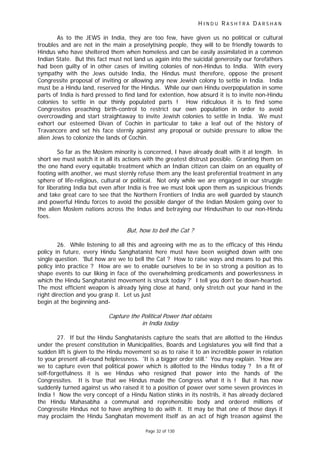 H I N D U R A S H T R A D A R S H A N
Page 32 of 130
As to the JEWS in India, they are too few, have given us no political or cultural
troubles and are not in the main a proselytising people, they will to be friendly towards to
Hindus who have sheltered them when homeless and can be easily assimilated in a common
Indian State. But this fact must not land us again into the suicidal generosity our forefathers
had been guilty of in other cases of inviting colonies of non-Hindus to India. With every
sympathy with the Jews outside India, the Hindus must therefore, oppose the present
Congressite proposal of inviting or allowing any new Jewish colony to settle in India. India
must be a Hindu land, reserved for the Hindus. While our own Hindu overpopulation in some
parts of India is hard pressed to find land for extention, how absurd it is to invite non-Hindu
colonies to settle in our thinly populated parts ! How ridiculous it is to find some
Congressites preaching birth-control to restrict our own population in order to avoid
overcrowding and start straightaway to invite Jewish colonies to settle in India. We must
exhort our esteemed Divan of Cochin in particular to take a leaf out of the history of
Travancore and set his face sternly against any proposal or outside pressure to allow the
alien Jews to colonize the lands of Cochin.
So far as the Moslem minority is concerned, I have already dealt with it at length. In
short we must watch it in all its actions with the greatest distrust possible. Granting them on
the one hand every equitable treatment which an Indian citizen can claim on an equality of
footing with another, we must sternly refuse them any the least preferential treatment in any
sphere of life-religious, cultural or political. Not only while we are engaged in our struggle
for liberating India but even after India is free we must look upon them as suspicious friends
and take great care to see that the Northern Frontiers of India are well guarded by staunch
and powerful Hindu forces to avoid the possible danger of the Indian Moslem going over to
the alien Moslem nations across the Indus and betraying our Hindusthan to our non-Hindu
foes.
But, how to bell the Cat ?
26. While listening to all this and agreeing with me as to the efficacy of this Hindu
policy in future, every Hindu Sanghatanist here must have been weighed down with one
single question. 'But how are we to bell the Cat ? How to raise ways and means to put this
policy into practice ? How are we to enable ourselves to be in so strong a position as to
shape events to our liking in face of the overwhelming predicaments and powerlessness in
which the Hindu Sanghatanist movement is struck today ?' I tell you don't be down-hearted.
The most efficient weapon is already lying close at hand, only stretch out your hand in the
right direction and you grasp it. Let us just
begin at the beginning and-
Capture the Political Power that obtains
in India today
27. If but the Hindu Sanghatanists capture the seats that are allotted to the Hindus
under the present constitution in Municipalities, Boards and Legislatures you will find that a
sudden lift is given to the Hindu movement so as to raise it to an incredible power in relation
to your present all-round helplessness. 'It is a bigger order still.' You may explain. 'How are
we to capture even that political power which is allotted to the Hindus today ? In a fit of
self-forgetfulness it is we Hindus who resigned that power into the hands of the
Congressites. It is true that we Hindus made the Congress what it is ! But it has now
suddenly turned against us who raised it to a position of power over some seven provinces in
India ! Now the very concept of a Hindu Nation stinks in its nostrils, it has already declared
the Hindu Mahasabha a communal and reprehensible body and ordered millions of
Congressite Hindus not to have anything to do with it. It may be that one of those days it
may proclaim the Hindu Sanghatan movement itself as an act of high treason against the
 