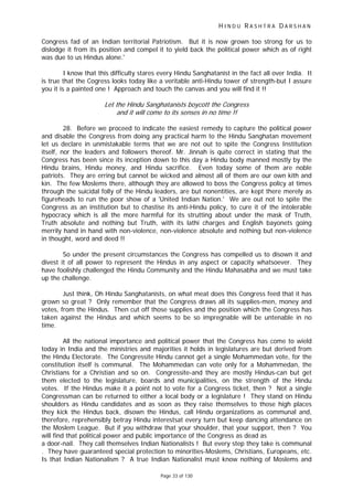 H I N D U R A S H T R A D A R S H A N
Page 33 of 130
Congress fad of an Indian territorial Patriotism. But it is now grown too strong for us to
dislodge it from its position and compel it to yield back the political power which as of right
was due to us Hindus alone.'
I know that this difficulty stares every Hindu Sanghatanist in the fact all over India. It
is true that the Cogress looks today like a veritable anti-Hindu tower of strength-but I assure
you it is a painted one ! Approach and touch the canvas and you will find it !!
Let the Hindu Sanghatanists boycott the Congress
and it will come to its senses in no time !!
28. Before we proceed to indicate the easiest remedy to capture the political power
and disable the Congress from doing any practical harm to the Hindu Sanghatan movement
let us declare in unmistakable terms that we are not out to spite the Congress Institution
itself, nor the leaders and followers thereof. Mr. Jinnah is quite correct in stating that the
Congress has been since its inception down to this day a Hindu body manned mostly by the
Hindu brains, Hindu money, and Hindu sacrifice. Even today some of them are noble
patriots. They are erring but cannot be wicked and almost all of them are our own kith and
kin. The few Moslems there, although they are allowed to boss the Congress policy at times
through the suicidal folly of the Hindu leaders, are but nonentities, are kept there merely as
figureheads to run the poor show of a 'United Indian Nation.' We are out not to spite the
Congress as an institution but to chastise its anti-Hindu policy, to cure it of the intolerable
hypocracy which is all the more harmful for its strutting about under the mask of Truth,
Truth absolute and nothing but Truth, with its lathi charges and English bayonets going
merrily hand in hand with non-violence, non-violence absolute and nothing but non-violence
in thought, word and deed !!
So under the present circumstances the Congress has compelled us to disown it and
divest it of all power to represent the Hindus in any aspect or capacity whatsoever. They
have foolishly challenged the Hindu Community and the Hindu Mahasabha and we must take
up the challenge.
Just think, Oh Hindu Sanghatanists, on what meat does this Congress feed that it has
grown so great ? Only remember that the Congress draws all its supplies-men, money and
votes, from the Hindus. Then cut off those supplies and the position which the Congress has
taken against the Hindus and which seems to be so impregnable will be untenable in no
time.
All the national importance and political power that the Congress has come to wield
today in India and the ministries and majorities it holds in legislatures are but derived from
the Hindu Electorate. The Congressite Hindu cannot get a single Mohammedan vote, for the
constitution itself is communal. The Mohammedan can vote only for a Mohammedan, the
Christians for a Christian and so on. Congressite-and they are mostly Hindus-can but get
them elected to the legislature, boards and municipalities, on the strength of the Hindu
votes. If the Hindus make it a point not to vote for a Congress ticket, then ? Not a single
Congressman can be returned to either a local body or a legislature ! They stand on Hindu
shoulders as Hindu candidates and as soon as they raise themselves to those high places
they kick the Hindus back, disown the Hindus, call Hindu organizations as communal and,
therefore, reprehensibly betray Hindu interestsat every turn but keep dancing attendance on
the Moslem League. But if you withdraw that your shoulder, that your support, then ? You
will find that political power and public importance of the Congress as dead as
a door-nail. They call themselves Indian Nationalists ! But every step they take is communal
. They have guaranteed special protection to minorities-Moslems, Christians, Europeans, etc.
Is that Indian Nationalism ? A true Indian Nationalist must know nothing of Moslems and
 
