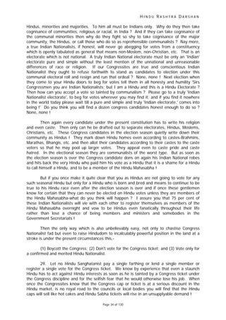 H I N D U R A S H T R A D A R S H A N
Page 34 of 130
Hindus, minorities and majorities. To him all must be Indians only. Why do they then take
cognisance of communities, religious or racial, in India ? And if they can take cognisance of
the communal minorities then why do they fight so shy to take cognisance of the major
community, the Hindus, or call those who do so as reprehensible communalists ? Nay more,
a true Indian Nationalists, if honest, will never go abegging for votes from a constituency
which is openly tabulated as general that means non-Moslem, non-Christian, etc. That is an
electorate which is not national. A truly Indian National electorate must be only an 'Indian'
electorate pure and simple without the least mention of the unnational and unreasonable
differences of race or religion. If our Congressites are true and conscientious Indian
Nationalist they ought to refuse forthwith to stand as candidates to election under this
communal electoral roll and resign and run that ordeal ? None, none ! Next election when
they come to your Hindu doors to beg for votes tell them in all honesty and humility 'Sirs
Congressmen you are Indian Nationalists; but I am a Hindu and this is a Hindu Electorate ?
Then how can you accept a vote so tainted by communalism ? Please go to a truly 'Indian
Nationalist electorate', to beg for votes wherever you may find it; and if you find it nowhere
in the world today please wait till a pure and simple and truly 'Indian electorate,' comes into
being !' Do you think you will find a dozen congress candidates honest enough to do so ?
None, none !
Then again every candidate under the present constitution has to write his religion
and even caste. Then only can he be drafted out to separate electorates, Hindus, Moslems,
Christians, etc. These Congress candidates in the election season quietly write down their
community as Hindus ! They mark down Hindu homes even according to castes-Brahmins,
Marathas, Bhangis, etc. and then allot their candidates according to their castes to the caste
voters so that he may pool up larger votes. They appeal even to caste pride and caste
hatred. In the electional season they are communalists of the worst type. But as soon as
the election season is over the Congress candidate dons on again his Indian National robes
and hits back the very Hindu who paid him his vote as a Hindu that it is a shame for a Hindu
to call himself a Hindu, and to be a member of the Hindu Mahasabha !
But if you once make it quite clear that you as Hindus are not going to vote for any
such seasonal Hindu but only for a Hindu who is born and bred and means to continue to be
true to his Hindu race even after the election season is over and if once these gentlemen
know for certain that they can never be elected on Hindu votes unless they are members of
the Hindu Mahasabha-what do you think will happen ? I assure you that 75 per cent of
these Indian Nationalists will vie with each other to register themselves as members of the
Hindu Mahasabha overnight and vow to be Hindus even fanatically throughout their life
rather than lose a chance of being members and ministers and somebodies in the
Government Secretariats !
Then the only way which is also unbelievably easy, not only to chastise Congress
Nationalist fad but even to raise Hindudom to incalculably powerful position in the land at a
stroke is under the present circumstances this,-
(1) Boycott the Congress; (2) Don't vote for the Congress ticket; and (3) Vote only for
a confirmed and merited Hindu Nationalist.
29. Let no Hindu Sanghatanist pay a single farthing or lend a single member or
register a single vote for the Congress ticket. We know by experience that even a staunch
Hindu has to act against Hindu interests as soon as he is tainted by a Congress ticket under
the Congress discipline and for the selfish fear that he would otherwise lose his job. When
once the Congressites know that the Congress cap or ticket is at a serious discount in the
Hindu market, is no royal road to the councils or local bodies you will find that the Hindu
caps will sell like hot cakes and Hindu Sabha tickets will rise in an unsupplyable demand !
 