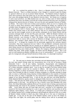 H I N D U R A S H T R A D A R S H A N
Page 35 of 130
30. In a nutshell the position is this : there is a Moselm electorate to protect the
Moslem interests. There is a Hindu electorate in fact, though it is named to spite the Hindus
as 'general' which we can use to protect Hindu interests. The Moslems being in majority in
some three provinces they took good care to see that only those Moslems were elected on
their votes who pledged openly to save Moslems interests alone. We Hindus are in majority
in some seven provinces; we sillily handed over our votes to those some of whom blatantly
proclaimed they were not Hindus at all and all of whom promised that they were not going to
safeguard the special interests of Hindus, not even the just and equitable interests of Hindus,
as Hindus. The result is that even in those seven provinces where we are in a majority and
of course in those three provinces where Moslems dominate-we Hindus are reduced to be
veritable Zelots throughout our land. In some cases as in Bengal and the Frontier our very
life and property stand in hourly danger, the honour of womenhood insecure. Thus we
Hindus have thrown away to the winds whatever had not an unsubstantial political power
was won by hard struggle carried on and sacrifies undergone by our Hindu Patriots and by
ourselves amongst them, for the last fifty years and more. While the Moslem ministers are
openly members of the Moslem League, they lead it, they avow to be the advocates of
Moslem interests, even threaten to 'satav' the Hindus, frame themselves and get passed
Government bills to reserve 60% services for Moslems in Bengal, what do the Congressite
Ministers and members whom Hindu electorate sent to the Councils to represent Hindu
interests do ? In Bengal the Congress M.L.As practically supported this atrocious Moslem
reservation, they have acquiesced all over India in the pro-Moslem communal award-and
denounce the Hindu Mahasabha also for carrying on an agitation against it !! In every case
when Hindu interests are threatened by Moslems they have leaned towards the Moslems just
to parade that they were Indian patriots. Witness the Congress attitude with regard to the
Shahid Ganj affair, Delhi temple struggle, the Nizam and the Bhopal questions. But is not
such an anti-national pro-Moslem attitude also an act of communalism ? It is worst on the
part of a Congressite who got himself elected on Hindu votes, it is downright treachery !
Form a Solid Hindu Nationalist Front
31. The only way to chastise this anti-Hindu and anti-National policy of the Congress,
the best and easiest remedy under the circumstances lies in the fact of forming a Hindu
Nationalist Front ! Let all over Sadhus, Sanatanists, Aryasamajists and Sanghatanist
organizations all over India make it a point never to vote for a Congress candidate but vote
for a Hindu nationalist candidate alone. Even to day the strength of all these faithful Hindu
parties put toghther cannot but be counted in millions. We shall and must secceed in
forming majorities in almost all provinces where Hindus are in majority. Even if we fail in
some cases through the folly of a number of Hindu renegades it is still quite possible to beign
with, to return a sufficiently strong minority of Hindu Nationalist to the councils in Provinces
and the Centre to make it impossible for any Government to function without gaining the
support of our Hindu Nationalist Party. If you do this,-you will have real Hindu Ministries-
Hindu National Ministries openly vowed to safeguard Hindu interests in seven provinces at a
stroke ! That will raise the Hindu cause and the Hindu Nation immediately to be the greatest
political power in the land. You will find as if by a transfer scene that Hindudom has come
home, the Hindu Mahasabha suddenly lifted out if its present state of being a persecuted and
neglected body and raised to the position of dictatorship in shaping the political destiny of
India. Every Hindu will raise his head high and erect, conscious of his importance and
assured of the Government backing he is sure to get in the defence and assertion of all his
legitimate rights-religious, racial, cultural. If a Hindu girl is molested in any part of the land
by a Moslem gunda such a condign punishment will promptly be inflicted on him as to render
all Moslem fundas tremble to touch any other Hindu girl as in the case of molesting an
English girl. If any riot on the part of the Moslem fanatics seeks to force the Hindus to
forego their civil rights, the armed police and the military forces will be so promptly and
 