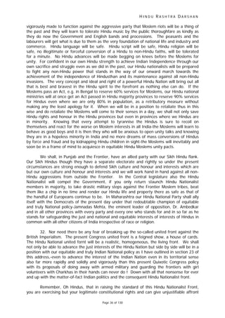 H I N D U R A S H T R A D A R S H A N
Page 36 of 130
vigorously made to function against the aggressive party that Moslem riots will be a thing of
the past and they will learn to tolerate Hindu music by the public thoroughfare as kindly as
they do now the Government and English bands and processions. The peasants and the
labourers will get what is due to them as the very foundation of national life and industry and
commerce. Hindu language will be safe. Hindu script will be safe, Hindu religion will be
safe, no illegitimate or forceful conversion of a Hindu to non-Hindu faiths, will be tolerated
for a minute. No Hindu advances will be made begging on knees before the Moslems for
unity. For confident in our own Hindu strength to achieve Indian Independence through our
own sacrifice and struggle even as we did in the past, our Hindu nationalists will be prepared
to fight any non-Hindu power that stands in the way of our onward march towards the
achievement of the independence of Hindusthan and its maintenance against all non-Hindu
invasions. The very concept and ideal and right of a powerful Hindu Nation will bring out all
that is best and bravest in the Hindu spirit to the forefront as nothing else can do. If the
Moslems pass an Act, e.g. in Bengal to reserve 60% services for Moslems, our Hindu national
ministries will at once get an Act passed in Hindu majority provinces to reserve 90% services
for Hindus even where we are only 80% in population, as a retributory measure without
making any the least apology for it. When we will be in a position to retaliate thus in this
wise and do retaliate the Moslems will come to their senses in a day, we shall not only save
Hindu rights and honour in the Hindu provinces but even in provinces where we Hindus are
in minority. Knowing that every attempt to tyrannise the Hindus is sure to recoil on
themselves and react for the worse on Moslem interests in all India-the Moslems will learn to
behave as good boys and it is then they who will be anxious to open unity talks and knowing
they are in a hopeless minority in India and no more dreams of mass conversions of Hindus
by force and fraud and by kidnapping Hindu children in sight-the Moslems will inevitably and
soon be in a frame of mind to acquiesce in equitable Hindu Moslems unity pacts.
We shall, in Punjab and the Frontier, have an allied party with our Sikh Hindu flank.
Our Sikh Hindus though they have a separate electorate and rightly so under the present
circumstances are strong enough to defend Sikh culture and honour and interests which are
but our own culture and honour and interests and we will work hand in hand against all non-
Hindu aggressions from outside the Frontier. In the Central legislature also the Hindu
Nationalist will compel the Government, if you only return staunch Hindu Nationalist
members in majority, to take drastic military steps against the Frontier Moslem tribes, beat
them like a chip in no time and render our Hindu life and property there as safe as that of
the handful of Europeans continue to be. In Maharashtra our Hindu National Party shall ally
itself with the Democrats of the present day under that redoubtable champion of equitable
and truly National policy-Jamnadas Mehta, the eminent leader of opposition, Dr. Ambedkar
and in all other provinces with every party and every one who stands for and in so far as he
stands for safeguarding the just and national and equitable interests of interests of Hindus in
common with all other citizens of India irrespective of race or religion.
32. Nor need there be any fear of breaking up the so-called united front against the
British Imperialism. The present Congress united front is a feigned show, a house of cards.
The Hindu National united fornt will be a realistic, homogeneous, the living front. We shall
not only be able to advance the just interests of the Hindu Nation but side by side will be in a
position with our equitable and truly Indian National policy as I have outlined in section 23 of
this address,-even to advance the interest of the Indian Nation even in its territorial sense
also far more rapidly and solidly and vigorously than this present Quixotic Congress policy
with its proposals of doing away with armed military and guarding the frontiers with girl
volunteers with Charkhas in their hands can never do ! Down with all that nonsense for ever
and up with the matter-of-fact Indian politics and the consequent Hindu Nationalist front.
Remember, Oh Hindus, that in raising the standard of this Hindu Nationalist Front,
you are exercising but your legitimate constitutional rights and can give unjustifiable affront
 