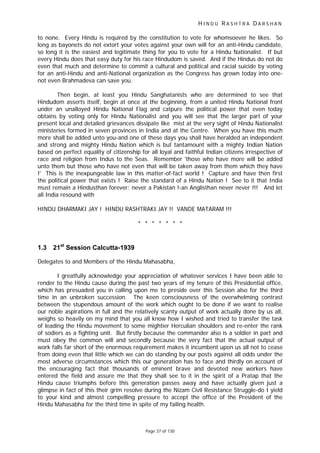 H I N D U R A S H T R A D A R S H A N
Page 37 of 130
to none. Every Hindu is required by the constitution to vote for whomsoever he likes. So
long as bayonets do not extort your votes against your own will for an anti-Hindu candidate,
so long it is the easiest and legitimate thing for you to vote for a Hindu Nationalist. If but
every Hindu does that easy duty for his race Hindudom is saved. And if the Hindus do not do
even that much and determine to commit a cultural and political and racial suicide by voting
for an anti-Hindu and anti-National organization as the Congress has grown today into one-
not even Brahmadeva can save you.
Then begin, at least you Hindu Sanghatanists who are determined to see that
Hindudom asserts itself, begin at once at the beginning, from a united Hindu National front
under an unalloyed Hindu National Flag and catpure the political power that even today
obtains by voting only for Hindu Nationalist and you will see that the larger part of your
present local and detailed grievances dissipate like mist at the very sight of Hindu Nationalist
ministeries formed in seven provinces in India and at the Centre. When you have this much
more shall be added unto you-and one of these days you shall have heralded an independent
and strong and mighty Hindu Nation which is but tantamount with a mighty Indian Nation
based on perfect equality of citizenship for all loyal and faithful Indian citizens irrespective of
race and religion from Indus to the Seas. Remember 'those who have more will be added
unto them but those who have not even that will be taken away from them which they have
!' This is the inexpungeable law in this matter-of-fact world ! Capture and have then first
the political power that exists ! Raise the standard of a Hindu Nation ! See to it that India
must remain a Hindusthan forever: never a Pakistan !-an Anglisthan never never !!! And let
all India resound with
HINDU DHARMAKI JAY ! HINDU RASHTRAKI JAY !! VANDE MATARAM !!!
* * * * * * *
1.3 21st
Session Calcutta-1939
Delegates to and Members of the Hindu Mahasabha,
I greatfully acknowledge your appreciation of whatever services I have been able to
render to the Hindu cause during the past two years of my tenure of this Presidential office,
which has presuaded you in calling upon me to preside over this Session also for the third
time in an unbroken succession. The keen consciousness of the overwhelming contrast
between the stupendous amount of the work which ought to be done if we want to realise
our noble aspirations in full and the relatively scanty output of work actually done by us all,
weighs so heavily on my mind that you all know how I wished and tried to transfer the task
of leading the Hindu movement to some mightier Herculian shoulders and re-enter the rank
of sodiers as a fighting unit. But firstly because the commander also is a soldier in part and
must obey the common will and secondly because the very fact that the actual output of
work falls far short of the enormous requirement makes it incumbent upon us all not to cease
from doing even that little which we can do standing by our posts against all odds under the
most adverse circumstances which this our generation has to face and thirdly on account of
the encouraging fact that thousands of eminent brave and devoted new workers have
entered the field and assure me that they shall see to it in the spirit of a Pratap that the
Hindu cause triumphs before this generation passes away and have actually given just a
glimpse in fact of this their grim resolve during the Nizam Civil Resistance Struggle-do I yield
to your kind and almost compelling pressure to accept the office of the President of the
Hindu Mahasabha for the third time in spite of my failing health.
 