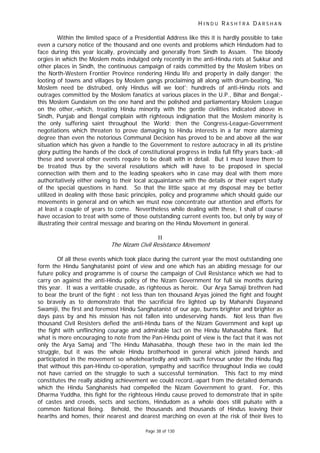 H I N D U R A S H T R A D A R S H A N
Page 38 of 130
Within the limited space of a Presidential Address like this it is hardly possible to take
even a cursory notice of the thousand and one events and problems which Hindudom had to
face during this year locally, provincially and generally from Sindh to Assam. The bloody
orgies in which the Moslem mobs indulged only recently in the anti-Hindu riots at Sukkur and
other places in Sindh, the continuous campaign of raids committed by the Moslem tribes on
the North-Western Frontier Province rendering Hindu life and property in daily danger; the
looting of towns and villages by Moslem gangs proclaiming all along with drum-beating, 'No
Moslem need be distrubed, only Hindus will we loot'; hundreds of anti-Hindu riots and
outrages committed by the Moslem fanatics at various places in the U.P., Bihar and Bengal;-
this Moslem Gundaism on the one hand and the polished and parliamentary Moslem League
on the other,-which, treating Hindu minority with the gentle civilities indicated above in
Sindh, Punjab and Bengal complain with righteous indignation that the Moslem minority is
the only suffering saint throughout the World; then the Congress-League-Government
negotiations which threaten to prove damaging to Hindu interests in a far more alarming
degree than even the notorious Communal Decision has proved to be and above all the war
situation which has given a handle to the Government to restore autocracy in all its pristine
glory putting the hands of the clock of constitutional progress in India full fifty years back;-all
these and several other events require to be dealt with in detail. But I must leave them to
be treated thus by the several resolutions which will have to be proposed in special
connection with them and to the leading speakers who in case may deal with them more
authoritatively either owing to their local acquaintance with the details or their expert study
of the special questions in hand. So that the little space at my disposal may be better
utilized in dealing with those basic principles, policy and programme which should guide our
movements in general and on which we must now concentrate our attention and efforts for
at least a couple of years to come. Nevertheless while dealing with these, I shall of course
have occasion to treat with some of those outstanding current events too, but only by way of
illustrating their central message and bearing on the Hindu Movement in general.
II
The Nizam Civil Resistance Movement
Of all these events which took place during the current year the most outstanding one
form the Hindu Sanghatanist point of view and one which has an abiding message for our
future policy and programme is of course the campaign of Civil Resistance which we had to
carry on against the anti-Hindu policy of the Nizam Government for full six months during
this year. It was a veritable crusade, as righteous as heroic. Our Arya Samaji brethren had
to bear the brunt of the fight : not less than ten thousand Aryas joined the fight and fought
so bravely as to demonstrate that the sacrificial fire lighted up by Maharshi Dayanand
Swamiji, the first and foremost Hindu Sanghatanist of our age, burns brighter and brighter as
days pass by and his mission has not fallen into undeserving hands. Not less than five
thousand Civil Resisters defied the anti-Hindu bans of the Nizam Government and kept up
the fight with unflinching courage and admirable tact on the Hindu Mahasabha flank. But
what is more encouraging to note from the Pan-Hindu point of view is the fact that it was not
only the Arya Samaj and 'The Hindu Mahasabha, though these two in the main led the
struggle, but it was the whole Hindu brotherhood in general which joined hands and
participated in the movement so wholeheartedly and with such fervour under the Hindu flag
that without this pan-Hindu co-operation, sympathy and sacrifice throughout India we could
not have carried on the struggle to such a successful termination. This fact to my mind
constitutes the really abiding achievement we could record,-apart from the detailed demands
which the Hindu Sanghanists had compelled the Nizam Government to grant. For, this
Dharma Yuddha, this fight for the righteous Hindu cause proved to demonstrate that in spite
of castes and creeds, sects and sections, Hindudom as a whole does still pulsate with a
common National Being. Behold, the thousands and thousands of Hindus leaving their
hearths and homes, their nearest and dearest marching on even at the risk of their lives to
 