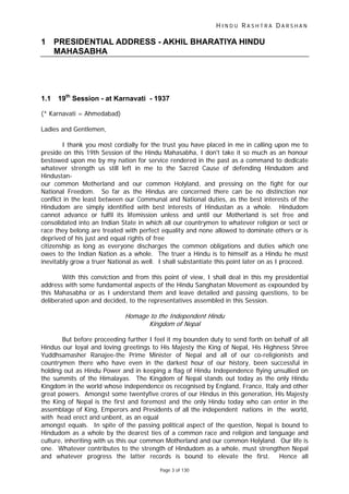 H I N D U R A S H T R A D A R S H A N
Page 3 of 130
1 PRESIDENTIAL ADDRESS - AKHIL BHARATIYA HINDU
MAHASABHA
1.1 19th
Session - at Karnavati - 1937
(* Karnavati = Ahmedabad)
Ladies and Gentlemen,
I thank you most cordially for the trust you have placed in me in calling upon me to
preside on this 19th Session of the Hindu Mahasabha, I don't take it so much as an honour
bestowed upon me by my nation for service rendered in the past as a command to dedicate
whatever strength us still left in me to the Sacred Cause of defending Hindudom and
Hindustan-
our common Motherland and our common Holyland, and pressing on the fight for our
National Freedom. So far as the Hindus are concerned there can be no distinction nor
conflict in the least between our Communal and National duties, as the best interests of the
Hindudom are simply identified with best interests of Hindustan as a whole. Hindudom
cannot advance or fulfil its lifemission unless and until our Motherland is set free and
consolidated into an Indian State in which all our countrymen to whatever religion or sect or
race they belong are treated with perfect equality and none allowed to dominate others or is
deprived of his just and equal rights of free
citizenship as long as everyone discharges the common obligations and duties which one
owes to the Indian Nation as a whole. The truer a Hindu is to himself as a Hindu he must
inevitably grow a truer National as well. I shall substantiate this point later on as I proceed.
With this conviction and from this point of view, I shall deal in this my presidential
address with some fundamental aspects of the Hindu Sanghatan Movement as expounded by
this Mahasabha or as I understand them and leave detailed and passing questions, to be
deliberated upon and decided, to the representatives assembled in this Session.
Homage to the Independent Hindu
Kingdom of Nepal
But before proceeding further I feel it my bounden duty to send forth on behalf of all
Hindus our loyal and loving greetings to His Majesty the King of Nepal, His Highness Shree
Yuddhsamasher Ranajee-the Prime Minister of Nepal and all of our co-religionists and
countrymen there who have even in the darkest hour of our history, been successful in
holding out as Hindu Power and in keeping a flag of Hindu Independence flying unsullied on
the summits of the Himalayas. The Kingdom of Nepal stands out today as the only Hindu
Kingdom in the world whose independence os recognised by England, France, Italy and other
great powers. Amongst some twentyfive crores of our Hindus in this generation, His Majesty
the King of Nepal is the first and foremost and the only Hindu today who can enter in the
assemblage of King, Emperors and Presidents of all the independent nations in the world,
with head erect and unbent, as an equal
amongst equals. In spite of the passing political aspect of the question, Nepal is bound to
Hindudom as a whole by the dearest ties of a common race and religion and language and
culture, inheriting with us this our common Motherland and our common Holyland. Our life is
one. Whatever contributes to the strength of Hindudom as a whole, must strengthen Nepal
and whatever progress the latter records is bound to elevate the first. Hence all
 