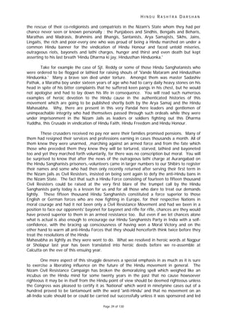 H I N D U R A S H T R A D A R S H A N
Page 39 of 130
the rescue of their co-religionists and compatriots in the Nizam's State whom they had per
chance never seen or known personally : the Punjabees and Sindhis, Bengalis and Beharis,
Marathas and Madrasis, Brahmins and Bhangis, Santanists, Arya Samajists, Sikhs, Jains,
Lingaits, the rich and poor-every one who was proud of being a Hindu marched on under a
common Hindu banner for the vindication of Hindu Honour and faced untold miseries,
outrageous riots, bayonets and lathi charges, hunger and thirst and even death but kept
asserting to his last breath 'Hindu Dharma ki jay, Hindusthan Hinduonka.'
Take for example the case of Sjt. Reddy or some of those Hindu Sanghatanists who
were ordered to be flogged or lathied for raising shouts of 'Vande Mataram and Hindusthan
Hinduonka.' Many a brave son died under torture. Amongst them was master Sadashiv
Pathak, a Maratha boy under sixteen years of age who had to carry daily heavy stones on his
head in spite of his bitter complaints that he suffered keen pangs in his chest, but he would
not apologise and had to lay down his life in consequence. You will read such numerous
examples of heroic devotion to the Hindu cause in the authenticated histories of this
movement which are going to be published shortly both by the Arya Samaj and the Hindu
Mahasabha. Why, there are present in this very Pandal here leaders and gentlemen of
unimpeachable integrity who had themselves passed through such ordeals while they were
under imprisonment in the Nizam Jails as leaders or soldiers fighting out this Dharma
Yuddha, this Crusade in vindication of Hindu Faith, Hindu Freedom and Hindu Honour.
These crusaders received no pay nor were their families promised pensions. Many of
them had resigned their services and professions earning in cases thousands a month. All of
them knew they were unarmed, ,marching against an armed force and from the fate which
those who preceded them they knew they will be tortured, starved, lathied and bayoneted
too and yet they marched forth voluntarily, for there was no conscription but moral. You will
be surprised to know that after the news of the outrageous lathi charge at Aurangabad on
the Hindu Sanghanists prisoners,-volunteers came in larger numbers to our Shibirs to register
their names and some who had then only recently returned after serving their first term in
the Nizam jails as Civil Resisters, insisted on being sent again to defy the anti-Hindu bans in
the Nizam State. The fact that such a Hindu Force consisting of fourteen to fifteen thousand
Civil Resisters could be raised at the very first blare of the trumpet call by the Hindu
Sanghanists party today is a lesson for us and for all those who dare to treat our demands
lightly. These fifteen thousand Hindu Sanghanists constituted a force superior to those
English or German forces who are now fighting in Europe, for their respective Nations in
moral courage and had it not been only a Civil Resistance Movement and had we been in a
position to face our opponents' bayonet for bayonet and rifle for rifle, chances are they would
have proved superior to them in an armed resistance too. But even if we let chances alone
what is actual is also enough to encourage our Hindu Sanghanists Party in India with a self-
confidence, with the bracing up consciousness of having won a Moral Victory and on the
other hand to warm all anti-Hindu Forces that they should henceforth think twice before they
treat the resolutions of the Hindu
Mahasabha as lightly as they were wont to do. What we resolved in heroic words at Nagpur
or Sholapur last year has been translated into heroic deeds before we re-assemble at
Calcutta on the eve of this ensuing year.
One more aspect of this struggle deserves a special emphasis in as much as it is sure
to exercise a liberating influence on the future of the Hindu movement in general. The
Nizam Civil Resistance Campaign has broken the demoralizing spell which weighed like an
incubus on the Hindu mind for some twenty years in the past that no cause howsoever
righteous it may be in itself from the Hindu point of view should be deemed righteous unless
the Congress was pleased to certify it as 'National' which word in ninetynine cases out of a
hundred proved to be tantamount with the word 'anti-Hindu' and that no movement on an
all-India scale should be or could be carried out successfully unless it was sponsored and led
 