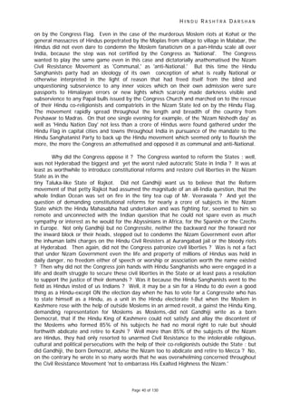 H I N D U R A S H T R A D A R S H A N
Page 40 of 130
on by the Congress Flag. Even in the case of the murderous Moslem riots at Kohat or the
general massacres of Hindus perpetrated by the Moplas from village to village in Malabar, the
Hindus did not even dare to condemn the Moslem fanaticism on a pan-Hindu scale all over
India, because the step was not certified by the Congress as 'National'. The Congress
wanted to play the same game even in this case and dictatorially anathematised the Nizam
Civil Resistance Movement as 'Communal,' as 'anti-National.' But this time the Hindu
Sanghanists party had an ideology of its own conception of what is really National or
otherwise interpreted in the light of reason that had freed itself from the blind and
unquestioning subservience to any inner voices which on their own admission were sure
passports to Himalayan errors or new lights which scarcely made darkness visible and
subservience to any Papal bulls issued by the Congress Church and marched on to the rescue
of their Hindu co-religionists and compatriots in the Nizam State led on by the Hindu Flag.
The movement rapidly spread throughout the length and breadth of the country from
Peshawar to Madras. On that one single evening for example, of the 'Nizam Nishedh day' as
well as 'Hindu Nation Day' not less than a crore of Hindus were found gathered under the
Hindu Flag in capital cities and towns throughout India in pursuance of the mandate to the
Hindu Sanghatanist Party to back up the Hindu movement which seemed only to flourish the
more, the more the Congress an athematised and opposed it as communal and anti-National.
Why did the Congress oppose it ? The Congress wanted to reform the States : well,
was not Hyderabad the biggest and yet the worst ruled autocratic State in India ? It was at
least as worthwhile to introduce constitutional reforms and restore civil liberties in the Nizam
State as in the
tiny Taluka-like State of Rajkot. Did not Gandhiji want us to believe that the Reform
movement of that petty Rajkot had assumed the magnitude of an all-India question, that the
whole Indian Ocean was set on fire in the tiny tea cup of Mr. Veerawala ? And yet the
question of demanding constitutional reforms for nearly a crore of subjects in the Nizam
State which the Hindu Mahasabha had undertaken and was fighting for, seemed to him so
remote and unconnected with the Indian question that he could not spare even as much
sympathy or interest as he would for the Abyssinians in Africa, for the Spanish or the Czechs
in Europe. Not only Gandhiji but no Congressite, neither the backward nor the forward nor
the inward block or their heads, stepped out to condemn the Nizam Government even after
the inhuman lathi charges on the Hindu Civil Resisters at Aurangabad jail or the bloody riots
at Hyderabad. Then again, did not the Congress patronize civil liberties ? Was is not a fact
that under Nizam Government even the life and property of millions of Hindus was held in
daily danger, no freedom either of speech or worship or association worth the name existed
? Then why did not the Congress join hands with Hindu Sanghanists who were engaged in a
life and death struggle to secure these civil liberties in the State or at least pass a resolution
to support the justice of their demands ? Was it because the Hindu Sanghanists went to the
field as Hindus insted of us Indians ? Well, it may be a sin for a Hindu to do even a good
thing as a Hindu-except ON the election day when he has to vote for a Congressite who has
to state himself as a Hindu, as a unit in the Hindu electorate !-But when the Moslem in
Kashmere rose with the help of outside Moslems in an armed revolt, a gainst the Hindu King,
demanding representation for Moslems as Moslems,-did not Gandhiji write as a born
Democrat, that if the Hindu King of Kashmere could not satisfy and allay the discontent of
the Moslems who formed 85% of his subjects he had no moral right to rule but should
forthwith abdicate and retire to Kashi ? Well more than 85% of the subjects of the Nizam
are Hindus, they had only resorted to unarmed Civil Resistance to the intolerable religious,
cultural and political persecutions with the help of their co-religionists outside the State : but
did Gandhiji, the born Democrat, advise the Nizam too to abdicate and retire to Mecca ? No,
on the contrary he wrote in so many words that he was overwhelming concerned throughout
the Civil Resistance Movement 'not to embarrass His Exalted Highness the Nizam.'
 