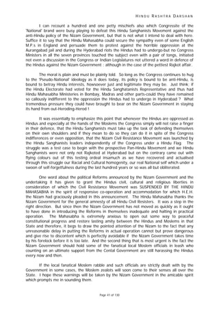 H I N D U R A S H T R A D A R S H A N
Page 41 of 130
I can recount a hundred and one petty mischiefs also which Congressite of the
'National' brand were busy playing to defeat this Hindu Sanghanists Movement against the
anti-Hindu policy of the Nizam Government, but that is not what I intend to deal with here.
Suffice it to say that the Hindu Mahasabha could secure the sympathy even of some English
M.P.s in England and persuade them to protest against the horrible oppression at the
Aurangabad jail and during the Hyderabad riots the Hindus had to undergo-but no Congress
Ministers in all the seven provinces touched the subject even with a pair of tongs, initiated
not even a discussion in the Congress or Indian Legislatures not uttered a word in defence of
the Hindus against the Nizam Government : although in the case of the pettiest Rajkot affair.
The moral is plain and must be plainly told. So long as the Congress continues to hug
to the 'Pseudo-National' ideology as it does today, its policy is bound to be anti-Hindu, is
bound to betray Hindu interests, howsoever just and legitimate they may be. Just think; if
the Hindu Electorate had voted for the Hindu Sanghatanists Representative and thus had
Hindu Mahasabha Ministeries in Bombay, Madras and other parts-could they have remained
so callously indifferent to the oppression the Hindus had to undergo in Hyderabad ? What
tremendous pressure they could have brought to bear on the Nizam Government in staying
its hand from out-Heroding-Herod !
It was essentially to emphasize this point that whenever the Hindus are oppressed as
Hindus and especially at the hands of the Moslems the Congress simply will not raise a finger
in their defence, that the Hindu Sanghanists must take up the task of defending themselves
on their own shoulders and if they mean to do so they can do it in spite of the Congress
indifferences or even opposition, that the Nizam Civil Resistance Movement was launched by
the Hindu Sanghanists leaders independently of the Congress under a Hindu Flag. The
struggle was a test case to begin with the prospective Pan-Hindu Movement and we Hindu
Sanghanists were not only not Rajkoted at Hyderabad but on the contrary came out with
flying colours out of this testing ordeal insamuch as we have recovered and actualised
through this struggle our Racial and Cultural homogenity, our real National self which under a
swoon of self-forgetfulness during the last hundred years or so was all but obliterated.
One word about the political Reforms announced by the Nizam Government and the
undertaking it has given to grant the Hindus civil, cultural and religious liberties in
consideration of which the Civil Resistance Movement was SUSPENDED BY THE HINDU
MAHASABHA in the spirit of responsive co-operation and accommodation for which H.E.H.
the Nizam had graciously pleaded in this announcement. The Hindu Mahasabha thanks the
Nizam Government for the general amnesty of all Hindu Civil Resisters. It was a step in the
right direction. But since then the Nizam Government has not moved as quickly as it ought
to have done in introducing the Reforms in themselves inadequate and halting in practical
operation. The Mahasabha is extremely anxious to open out some way to peaceful
constitutional progress and restore lasting amity between the Hindus and Moslems in that
State and therefore, it begs to draw the pointed attention of the Nizam to the fact that any
unreasonable delay in putting the Reforms in actual operation cannot but prove dangerous
and give rise to discontent which is perfectly avoidable if the Nizam Government takes time
by his forelock before it is too late. And the second thing that is most urgent is the fact the
Nizam Government should hold some of the fanatical local Moslem officials in leash who
counting on an ultimate support from the Cental Government are still harassing the Hindus
every now and then.
If the local fanatical Moslem rabble and such officials are strictly dealt with by the
Government in some cases, the Moslem zealots will soon come to their senses all over the
State. I hope these warnings will be taken by the Nizam Government in the amicable spirit
which prompts me in sounding them.
 