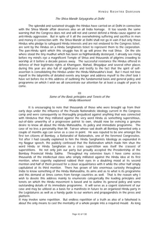 H I N D U R A S H T R A D A R S H A N
Page 42 of 130
r
The Shiva Mandir Satyagraha at Delhi
The splendid and sustained struggle the Hindus have carried on at Delhi in connection
with the Shiva Mandir affair deserves also an all India homage. It too sounds the same
warning that the Congress does not and will not and cannot defend a Hindu cause against an
anti-Hindu aggression. But in spite of it all the overwhelming suffering and sacrifice in men
and money in connection with the Shiva Mandir at Delhi shall not go in vain if but only those
Hindus who pledge to safeguard Hindu interests and are not enslaved to the Congress ticket,
are sent by the Hindus on a Hindu Sanghanists ticket to represent them to the corporation.
The pan-Hindu spirit which this struggle has lit up will prove the real Shiva. On the site
where stood the tiny mudhut which has been so highhandedly destoryed, I already see rising
before my mind's eye a magnificent Temple of Shiva and thousands of pilgrims crowding to
worship at it before a decade passes away. The successful resistance the Hindus offered in
defence of their legitimate rights at Khamgaon, Mahad, Bhagalpur and several other places
during this year are also full of significance and testify to the fact that the spirit of self-
assertion is consolidating the Hindus under the Hindu Mahasabha's lead. But I must not lose
myself in the labyrinths of detailed events any longer and address myself to the chief task I
have set before me in this address of outlining the fundamental basis and general policy and
programme on which I wish we all concentrate our attention for at least a couple of years to
come.
III
Some of the Basic p inciples and Tenets of the
Hindu Movement
It is encouraging to note that thousands of those who were brought up from their
early days under the influence of the Pseudo Nationalistic ideology current in the Congress
camp and were consequently so thoroughly prejudiced against anything that was connected
with Hindutva that they militated against the very word Hindu as something superstitious,
out-of-date unworthy of a progressive patriot to own, should now be evincing a genuine
desire to know all about the Hindu Mahasabha, its policy and immediate programme. The
case of no less a personality than Mr. Tairsee whose sad death all Bombay lamented only a
couple of months ago can serve as a case in point. He was reputed to be one amongst the
first ten citizens of Bombay, a Rationalist of Rationalists, one of the foremost Congressites.
Yet after I had casually explained to him the Hindu Sanghanists Ideology as expounded in
my Nagpur speech, the publicly confessed that the Rationalism which made him shun the
word Hindu or Hindu Sanghatan as a crass superstition was itself the crassest of
superstitions. He not only join our party but proudly accepted the Presidentship of the
Bombay Provincial Hindu Sabha. Throughout my extensive tours I have come across
thousands of the intellectual class who simply militated against the Hindu idea at its first
mention, when cogently explained rubbed their eyes in a doubting mood at its second
mention and half of them pressed for a closer acquaintance with it while the other half simply
capitulated at its third mention. There has grown of late enormous curiosity throughout
India to know something of the Hindu Mahasabha, its aims and as to what is its programme
and this demand at times comes from foreign countries as well. That is the reason why I
wish to devote this address mainly to enumerate categorically the leading principles and
tenets on which the Hindu movement is based and to outline its general policy and some
outstanding details of its immediate programme. It will serve as a cogent statement of our
case and may be utilized as a basis for a manifesto in future to an organized Hindu party in
the Legislatures as well as a handy guide to our workers and propagandists in the press and
platform.
It may involve some repetition. But endless repetition of a truth as also of a falsehood is
about the only means to cast the mentality of a whole people into a required mould. As long
 