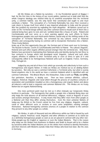 H I N D U R A S H T R A D A R S H A N
Page 44 of 130
(d) We Hindus are a Nation by ourselves :- In my Presidential speech at Nagpur I
had, for the first time in the history of our recent politics, pointed out in bold relief that the
whole Congress ideology was vitiated initio by its unwitted assumption that the territorial
unity, a common habitat, was the only factor that constituted and ought to and must
constitute a Nation. This conception of a Territorial Nationality has since then received a
rude shock in Europe itself from which it was imported wholesale to India and the present
War has justified my assertion by exploding the myth altogether. All Nations carved out to
order on the Territorial design without any other common bond to mould each of them into a
national being have gone to rack and ruin, tumbled down like a house of cards. Poland and
Czechoslovakia will ever serve as a stern warning against any such efforts to frame
heterogenious peoples into such hotch-potch Nations, based only on the shifting sands of the
conception of Territorial Nationality, not cemented by any cultural, racial or historical
affinities and consequently having no common will to incorporate themselves into a Nation.
These treaty-Nations
broke up at the first opportunity they got: the German part of them went over to Germany,
The Russian to Russia, Czechs to Czechoslovakia and Poles to Poland. The cultural, linguistic,
historial and such other organic affinities proved stronger than the territorial one. Only those
Nations have persisted in maintaining their National unity and identity during the last three to
four centuries in Europe which had developed racial, linguistic, cultural and such other
organic affinities in addition to their Territorial unity or even at times in spite of it and
consequently willed to be homogeneous National units-such as England, France, Germany,
Italy, Portugal etc.
Judged by any and all of these tests which go severally and collectively to from such a
homogeneous and organic Nation, in India we Hindus are marked out as an abiding Nation
by ourselves. Not only we own a common Fatherland, a Territorial unity, but what is scarely
found anywhere else in the world we have a common holyland which is identified with our
common Fatherland. This Bharat Bhumi, this Hindusthan, India is both our पतृभू and पु यभू.
Our patriotism, therefore, is doubly sure. Then we have common affinities, cultural,
religious, historical, linguistic and racial which through the process of countless centuries of
association and assimilation moulded us into a homogeneous and organic Nation and above
all induced a will to lead a corporate and common National Life. The Hindus are no treaty
Nation-but an organic National Being.
One more pertinent point must be met as it often misleads our Congressite Hindu
brethren in particular. The homogenity that wields a people into a National Being does not
only imply the total absence of all internal differences, religious, racial or linguistic of sects
and sections amongst themselves. It only means that they differ more from other people as
a National unit than they differ among themselves. Even the most unitarian Nations of
today-say the British or the French cannot be free from any religious, linguistic, cultural,
racial or other different sects or sections or even some antipathies existing amongst
themselves. National homogenity connotes oneness of a people in relation to the contrast
they present to any other people as a whole.
We Hindus, in spite of thousand and one differences within our fold or bound by such
religious, cultural, historical, racial, linguistic and other affinities in common as to stand out
as a definitely homogeneous people as soon as we are placed in contrast with any other non-
Hindu people-say the English or Japanese or even the Indian Moslems. That is the reason
why today we the Hindus from Kashmere to Madras and Sindh to Assam will to be a Nation
by ourselves-while the Indian Moslems are on the whole more inclined to identify themselves
and their interests with Moslems outside India than Hindus who lived next door, like the Jews
in Germany.
 