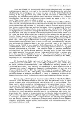 H I N D U R A S H T R A D A R S H A N
Page 45 of 130
Some well-meaning but simple-minded Hindus amuse themselves with the thought
and hope against hope that in as much as the majority of Indian Moslems also are in fact
allied to us by race and language and in cases had gone over to the Moslem fold in living
memory of this very generation, they could easily be persuaded to acknowledge this
homogenity and even blood relation with the Hindus and merge themselves into a common
National Being if but we only remind them of these affinities and appeal to them in their
name. These innocent souls are really to be pitied.
As if the Moslems do not know of it all !! The fact is that the Moslems know of these affinities
all but too well : the only difference to be taken into account being that while the Hindus love
these affinities which bind the Hindu to a Hindu and to dwell on them with pride-the Moslems
hate the very mention of them and are trying to eradicate the very memory of it all. Some of
them fabricate histories and genealogies to connect their origin with Arabians or Turks; they
are trying to carve out a separate language for themselves and graft it as best as they can
on the Arabian stock; they are carrying on a campaign against the Hindu family names such
as 'Tambe' and 'Modak' which in parts like the Konkan convert-Moslems still bear and replace
them by Arabian ones and are bent on widenning the cleavage deeper and broader by
removing every trace which may remind them of having once something in common with the
Hindu stock. Their religious and theocratic traditions join hands in impressing upon their
mind that Hindusthan is not and cannot be a Dar-Ul-Islam, their country which they may love
until and unless the Hindus-the kafars- are either converted Islam or are reduced to
helotage paying the Zizia to some would-be Moslem Sovereignty over this land. The very
word 'Hindusthan' stinks in their nostrils. I am not referring to these items here in any spirit
of either condemnation or justification. I am telling the simple fact which no Moslem can
honestly contest that Islam as a whole wants on a deliberate design to assert itself in India
as a Nation altogether heterogenous with the Hindus and having nothing in common with
them. Consequently it ought to be clear even to these well-meaning Hindu simpletons that
this refusal of the Indian Moslems to merge in a common National unit leaves the Hindus,
negatively too, as a Nation by themselves.
(e) Swarajya to the Hindus must mean only that 'Rajya' in which their 'Swatva', their
'Hindutva' can assert itself without being overlorded by any non-Hindu people, whether they
be Indian Territorials or extra-territorials :-Some Englishmen are and may continue to be
Territorially born Indians. Can, therefore, the overlordship of these Anglo-Indians be a
'Swarajya' to the Hindus ? Aurangzeb or Tippu were hereditary Indians, nay, were the sons
of converted Hindu mothers. Did that mean that the rule of Aurangzeb or Tippu was a
'Swarajya' to the Hindus ? No ! Although they were territorially Indians they proved to be
the worst enemies of Hindudom and therefore, a Shivaji, a Gobindsingh, a Pratap or the
Peshwas had to fight against the Moslems domination and establish a real Hindu Swarajya.
Consequently, under the present circumstances too all that an Indian National State
can mean is that the Moslem minority in India will have the right to be treated as equal
citizens, enjoying equal protection and civic rights in proportion to their population. The
Hindu majority will not encroach on the legitimate rights of any non-Hindu minority. But in
no case can the Hindu majority resign its right which as a majority it is entitled to exercise
under any Democratic and legitimate constitution. The Moslem minority in particular has not
obliged the Hindus by remaining in minority and therefore, they must remain satisfied with
the status they occupy and with the legitimate share of civic and political rights that is their
proportionate due. It would be simply preposterous to endow the Moslem minority with the
right exercising a practical veto on the legitimate rights and privileges of the majority and call
it a 'Swarajya'. The Hindus do not want a change of masters, are not going to struggle and
fight and die only to replace an Edward by an Aurangzeb simply because the latter happens
to be born within Indian borders, but they want henceforth to be masters themselves in their
own house, in their own Land.
 