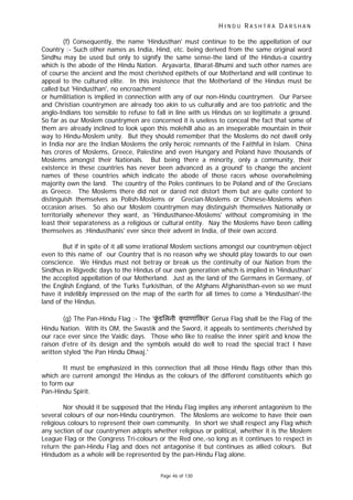 H I N D U R A S H T R A D A R S H A N
Page 46 of 130
(f) Consequently, the name 'Hindusthan' must continue to be the appellation of our
Country :- Such other names as India, Hind, etc. being derived from the same original word
Sindhu may be used but only to signify the same sense-the land of the Hindus-a country
which is the abode of the Hindu Nation. Aryavarta, Bharat-Bhumi and such other names are
of course the ancient and the most cherished epithets of our Motherland and will continue to
appeal to the cultured elite. In this insistence that the Motherland of the Hindus must be
called but 'Hindusthan', no encroachment
or humilitiation is implied in connection with any of our non-Hindu countrymen. Our Parsee
and Christian countrymen are already too akin to us culturally and are too patriotic and the
anglo-Indians too sensible to refuse to fall in line with us Hindus on so legitimate a ground.
So far as our Moslem countrymen are concerned it is useless to conceal the fact that some of
them are already inclined to look upon this molehill also as an inseperable mountain in their
way to Hindu-Moslem unity. But they should remember that the Moslems do not dwell only
in India nor are the Indian Moslems the only heroic remnants of the Faithful in Islam. China
has crores of Moslems, Greece, Palestine and even Hungary and Poland have thousands of
Moslems amongst their Nationals. But being there a minority, only a community, their
existence in these countries has never been advanced as a ground' to change the ancient
names of these countries which indicate the abode of those races whose overwhelming
majority own the land. The country of the Poles continues to be Poland and of the Grecians
as Greece. The Moslems there did not or dared not distort them but are quite content to
distinguish themselves as Polish-Moslems or Grecian-Moslems or Chinese-Moslems when
occasion arises. So also our Moslem countrymen may distinguish themselves Nationally or
territorially whenever they want, as 'Hindusthanee-Moslems' without compromising in the
least their separateness as a religious or cultural entity. Nay the Moslems have been calling
themselves as ;Hindusthanis' ever since their advent in India, of their own accord.
But if in spite of it all some irrational Moslem sections amongst our countrymen object
even to this name of our Country that is no reason why we should play towards to our own
conscience. We Hindus must not betray or break us the continuity of our Nation from the
Sindhus in Rigvedic days to the Hindus of our own generation which is implied in 'Hindusthan'
the accepted appellation of our Motherland. Just as the land of the Germans in Germany, of
the English England, of the Turks Turkisthan, of the Afghans Afghanisthan-even so we must
have it indelibly impressed on the map of the earth for all times to come a 'Hindusthan'-the
land of the Hindus.
(g) The Pan-Hindu Flag :- The 'कुं डिलनी कृ पाणां कत' Gerua Flag shall be the Flag of the
Hindu Nation. With its OM, the Swastik and the Sword, it appeals to sentiments cherished by
our race ever since the Vaidic days. Those who like to realise the inner spirit and know the
raison d'etre of its design and the symbols would do well to read the special tract I have
written styled 'the Pan Hindu Dhwaj.'
It must be emphasized in this connection that all those Hindu flags other than this
which are current amongst the Hindus as the colours of the different constituents which go
to form our
Pan-Hindu Spirit.
Nor should it be supposed that the Hindu Flag implies any inherent antagonism to the
several colours of our non-Hindu countrymen. The Moslems are welcome to have their own
religious colours to represent their own community. In short we shall respect any Flag which
any section of our countrymen adopts whether religious or political, whether it is the Moslem
League Flag or the Congress Tri-colours or the Red one,-so long as it continues to respect in
return the pan-Hindu Flag and does not antagonise it but continues as allied colours. But
Hindudom as a whole will be represented by the pan-Hindu Flag alone.
 
