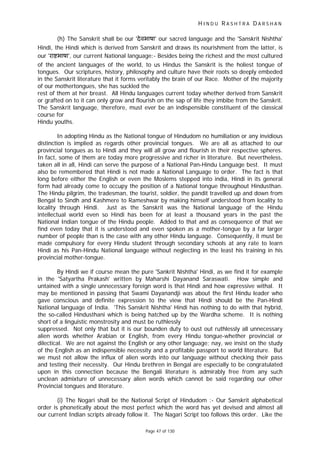 H I N D U R A S H T R A D A R S H A N
Page 47 of 130
(h) The Sanskrit shall be our 'देवभाषा' our sacred language and the 'Sanskrit Nishtha'
Hindi, the Hindi which is derived from Sanskrit and draws its nourishment from the latter, is
our 'रा भाषा', our current National language:- Besides being the richest and the most cultured
of the ancient languages of the world, to us Hindus the Sanskrit is the holiest tongue of
tongues. Our scriptures, history, philosophy and culture have their roots so deeply embeded
in the Sanskrit literature that it forms veritably the brain of our Race. Mother of the majority
of our mothertongues, she has suckled the
rest of them at her breast. All Hindu languages current today whether derived from Sanskrit
or grafted on to it can only grow and flourish on the sap of life they imbibe from the Sanskrit.
The Sanskrit language, therefore, must ever be an indispensible constituent of the classical
course for
Hindu youths.
In adopting Hindu as the National tongue of Hindudom no humiliation or any invidious
distinction is implied as regards other provincial tongues. We are all as attached to our
provincial tongues as to Hindi and they will all grow and flourish in their respective spheres.
In fact, some of them are today more progressive and richer in literature. But nevertheless,
taken all in all, Hindi can serve the purpose of a National Pan-Hindu Language best. It must
also be remembered that Hindi is not made a National Language to order. The fact is that
long before either the English or even the Moslems stepped into india, Hindi in its general
form had already come to occupy the position of a National tongue throughout Hindusthan.
The Hindu pilgrim, the tradesman, the tourist, soldier, the pandit travelled up and down from
Bengal to Sindh and Kashmere to Rameshwar by making himself understood from locality to
locality through Hindi. Just as the Sanskrit was the National language of the Hindu
intellectual world even so Hindi has been for at least a thousand years in the past the
National Indian tongue of the Hindu people. Added to that and as consequence of that we
find even today that it is understood and even spoken as a mother-tongue by a far larger
number of people than is the case with any other Hindu language. Consequently, it must be
made compulsory for every Hindu student through secondary schools at any rate to learn
Hindi as his Pan-Hindu National language without neglecting in the least his training in his
provincial mother-tongue.
By Hindi we if course mean the pure 'Sankrit Nishtha' Hindi, as we find it for example
in the 'Satyartha Prakash' written by Maharshi Dayanand Saraswati. How simple and
untained with a single unnecessary foreign word is that Hindi and how expressive withal. It
may be mentioned in passing that Swami Dayanandji was about the first Hindu leader who
gave conscious and definite expression to the view that Hindi should be the Pan-Hindi
National language of India. 'This Sanskrit Nishtha' Hindi has nothing to do with that hybrid,
the so-called Hindusthani which is being hatched up by the Wardha scheme. It is nothing
short of a linguistic monstrosity and must be ruthlessly
suppressed. Not only that but it is our bounden duty to oust out ruthlessly all unnecessary
alien words whether Arabian or English, from every Hindu tongue-whether provincial or
dilectical. We are not against the English or any other language; nay, we insist on the study
of the English as an indispensible necessity and a profitable passport to world literature. But
we must not allow the influx of alien words into our language without checking their pass
and testing their necessity. Our Hindu brethren in Bengal are especially to be congratulated
upon in this connection because the Bengali literature is admirably free from any such
unclean admixture of unnecessary alien words which cannot be said regarding our other
Provincial tongues and literature.
(i) The Nogari shall be the National Script of Hindudom :- Our Sanskrit alphabetical
order is phonetically about the most perfect which the word has yet devised and almost all
our current Indian scripts already follow it. The Nagari Script too follows this order. Like the
 