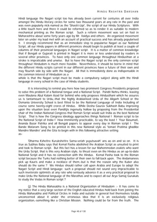 H I N D U R A S H T R A D A R S H A N
Page 48 of 130
Hindi language the Nagari script too has already been current for centuries all over India
amongst the Hindu literary circles for some two thousand years at any rate in the past and
was even popularly nick-named as the 'Shastri-Lipi', the script of our Hindu Scriptures. With
a little touch here and there it could be reformed so as to render it as suitable to modern
mechanical printing as the Roman script. Such a reform movement was set on foot in
Maharashtra about some forty years ago by Mr. Vaidya and others. An organized movement
later on under my lead met with an account of practical success and has already popularised
it. I strongly recommend that as an immediate step to popularise Nagari as our National
Script, all our Hindu papers in different provinces should begin to publish at least a couple of
columns of their provincial languages in Nagari script. It is a matter of common knowledge
that if Bengali or Gujarati is printed in Nagari it is more or less understood by readers in
several other provinces. To have only one common language throughout Hindusthan at a
stroke is impraticable and unwise. But to have the Nagari script as the only common script
throughout Hindudom is much more feasible. Nevertheless, it should be borne in mind that
the different Hindu scripts current in our different provinces have a future of their own and
may flourish side by side with the Nagari. All that is immediately done as indispensable in
the common interest of Hindudom as a
whole is that the Nagari script must be made a compulsory subject along with the Hindi
language in every school in the case of Hindu students.
It is interesting to remind you here how two prominent Congress Presidents proposed
to solve this problem of a National tongue and a National Script. Pandit Nehru thinks, leaving
even Maulana Abul Kalam Azad far behind who only proposes Hindusthani which he assures
us is tantamount to Urdu,-that the highly Arabianised Urdu of the Aligarh School or the
Osmania University School is best fitted to be the National Language of India Including of
course some twenty-eight crores of Hindus. While Desha Gaurav Subhash Babu improving
upon the situation beat even Panditjis ingenuity hollow by proposing from the Presidential
chair of the Indian National Congress that Roman Script would suit India as the best National
Script. That is how the Congress ideology approaches things National ! Roman script to be
the National Script of India ! How imminently practicable, to say the least ! Your Basumati,
Ananda Bazar Patrika and all Bengali papers to appear every day in Roman script ! The
Bande Mataram Song to be printed in this new National style as 'tomari Pratima ghadibe
Mandire Mandire' and the Gita to begin with in this following attractive setting
as-
'Dharma Kshettre Kurukshettre Sama-vetah yuyutsavah' ans ao on and so on. It is
true as Subhas Babu says that Kemal Pasha abolished the Arabian Script as unsuited to print
and took to Roman script. But this fact has a lesson for our Mahommedan zealots who want
the Urdu Script, that is this very Arabian style, to thrust even on the Hindus as an up-to-date
National Script and it has no connection with the Hindus. Kemal Pasha took to the Roman
script because the Turks had nothing better of their own to fall back upon. The Andamanees
pick up Kauris and make a necklace of them,-but is that the reason why the Kuber also
should do the same ? We Hindus should rather call upon Arabia and Europe to adopt the
Nagari Script and Hindi language; such a proposal should not sound very impracticable to
such inveterate optimists at any rate who seriously advance it as a very practical proposal to
make Urdu the National language of the Marathas and to expect all our Arya Samaj Gurukuls
to study the Vedas in Roman script ?
(j) The Hindu Mahasabha is a National Organization of Hindudom :- It has come to
my notice that a very large section of the English educated Hindus hold back from joining the
Hindu Mahasabha and Political Circles in India and outside in general feel themselves totally
unconcerned about it under the erroneous idea that it is an exclusively religious
organization,-something like a Christian Mission. Nothing could be far from the truth. The
 