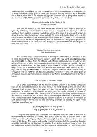 H I N D U R A S H T R A D A R S H A N
Page 4 of 130
r
Sanghatanist Hindus long to see that the only Independent Hindu Kingdom is rapidly brought
to an up-to-date efficiency, political social, and above all military and aerial so as to enable
Her to hold out Her own in the National struggle for existence that is going on all around us
and march on and fulfil the great and glorious destiny that awaits Her ahead.
Message of Sympathy to the Hindus in the
Greater Hindusthan
Nor can this session of the Hindu Mahasabha forget to send forth its message of
sympathy and loving remembrances to those of our co-religionists and countrymen abroad
who have been building a greater Hindusthan without the noise of drums and trumpets in
Africa, America, Mauritiusand such other parts of the world and also to those who as in the
island of Bali are still holding out as remnants of the ancient world Empire of our Hindu Race.
Their fortune too are inextricably bound up with the freedom and strength and greatness of
Bharatavarsha which is the 'Pitrubhoo' and 'Punyabhoo'-the Fatherland and the Holyland of
Hindudom as a whole.
Hindusthan must ever remain
one and indivisible
Nor can the Hindu Mahasabha afford to be forgetful of the Hindus who reside in the
so-called 'French India' and 'Portuguese India' in India ! The very words sound preposterous
and insulting to us. Apart from the artificial and enforced political divisions of today we are
indissolubly bound together by the enduring ties of blood and religion and country. We must
declare, as an ideal at any rate, that Hindusthan of tomorrow must be one and indivisible not
only a united but a unitarian nation, from Kashmir to Rameshwar, from Sindh to Assam. I
hope that not only the Mahasabha but even the Congress and such other national bodies in
Hindusthan will not fight shy of claiming.Gomantak, Pondicherry, and such other parts of
Hindusthan as parts as inalienable and integral of our Nation as is Maharashtra or Bengal or
Punjab.
The definition of the wo d 'Hindu'
As a whole superstructure of the mission and the function of the Hindu Mahasabha
rests on the correct definition of the word 'Hindu,' we must first of all make it clear what
'Hindutva' really means. Once the scope and the meaning of the world is defined and
understood, a number of misgivings in our own camp are easily removed, a number of
misunderstandings and objections raised against us from the camp of our opponents are met
and silenced. Fortunately for us, after a lot of wandering in wilderness, a definition of the
word Hindu which is not only historically and logically as sound as is possible in the cases of
such comprehensive terms, but is also eminently workable is already hit upon when
'Hindutva' was defined as :-
।। आिसंधूिसंधूपयता यःय भारतभूिमका ।।
।। पतृ भूःपु यभूयै ैव स वै हंद रितःमृतःु ।।
'Everyone who regards and claims this Bharatbhoomi from, the Indus to the Seas as
his Fatherland and Holyland is a Hindu. Here I must point out that it is rather loose to say
that any person professing any religion of Indian origin is a Hindu. Because that is only one
aspect of Hindutva. The second and equally essential constituent of the concept of Hindutva
cannot be ignored if we want to save the definition from getting overlapping and unreal. It is
not enough that a person should profess any religion of Indian origin, i.e., Hindusthan as his
 