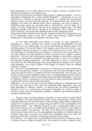 H I N D U R A S H T R A D A R S H A N
Page 49 of 130
Hindu Mahasabha is not a Hindu Mission It leaves religious questions regarding theism,
monotheism, pantheism or even atheism to be
discussed and determined by the different Hindu schools of religious persuasions. It is not a
Hindu-Dharma Mahasabha,-but a Hindu National Mahasabha. Consequently, by its very
constitution it is debarred to associate itself exclusively as a partisan with any particular
religious school or sect even within the Hindu fold. As a national Hindu body it will of course
propagate and defend the National Hindu Church comprising each and all religious of
Hindusthani origin against any non-Hindu attack or encroachment. But the sphere of its
activity is far more comprehensive than that of an exclusively religious body. The Hindu
Mahasabha identifies itself with the National life of Hindudom in all its entirely, in all its
social, economical, cultural and above all political aspects and is pledged to protect
and promote all that contributes to the freedom, strength and glory of the Hindu Nation; and
as an indispensible means to that end to attain Purna Swarajya, absolute political
Independence of Hindusthan by all legitimate and proper means.
(k) The Hindu Mahasabha must continue its mission even after Hindusthan is
politically free :- Many a superficial critic seems to fancy that the Mahasabha was only
contrived to serve as a make-weight, as a re-action checkmating the Moslem League or the
anti-Hindu policy of the present leaders of the Congress and will be out of court or cease
automatically to function as soon as it is shorn of this spurious excuse to exist. But if the
aims and objects of the Mahasabha mean anything it is clear that it was not the outcome of
any frothy effusion, any fussy agitation to remove a grievance here or oppose a seasonal
party there. The fact is that every organism whether individual or social which is living and
deserves to survive throws out offensive and defensive organs as soon as it is brought to
face adversely changing environments. The Hindu Nation too as soon as it recovered and
freed itself from the suffocationg grip of the pseudo Nationalistic ideology of the Congress
brand developed a new organ to battle in the struggle for existence under the changed
conditions of modern
age. This was the Hindu Mahasabha. It grew up of a fundamental necessity of National life
and not of any ephemeral incident. The constructive side of its aims and objects make it
emply clear that its mission is as abiding as the life of the Nation itself. But that apart, even
the day-to-day necessity of adapting its policy to the everchanging political currents makes it
incubment on Hindudom to have an exclusively Hindu organization independent of any moral
or intellectual servility or subservience to any non-Hindu or jointly representative institution,
to guard Hindu interests and save them from being
jeopardised. It is not so only under the present political subjection of Hindusthan but it will
be all the more necessary to have some such exclusively Hindu organization, some such
Hindu Mahasabha in substance whether it is identical with this present organization or
otherwise to serve as a watch-tower at the gates of Hindudom for at least a couple of
centuries to come, even after Hindusthan is partially or wholly-free and a National Parliament
controls its political destiny.
Because, unless something altogether cataclysmic in nature upsets the whole political
order of things in the world which practical politics cannot envisage today, all that can be
reasonably expected in the immediate future is that we Hindus may prevail over England and
compel her to recognise India as a self-governing unit with the status contemplated in the
Westminister Statute. Now a National Parliament in such a self-governing India can only
reflect the electorate as it is, the Hindus and the Moslems as we find them, their relations a
bit bettered, perhaps a bit worsened. No realist can be blind to the probability that the
extra-territorial designs and the secret urge goading on the Moslems to transform India into
a Moslem State may at any time time confront the Hindusthani State even under self-
government either with a Civil War or treacherous overtures to alien invaders
by the Moslems. Then again there is every likelihood that there will ever continue at least for
a centuary to come a danger of fanatical riots, the scramble for services, Legislative seats,
 