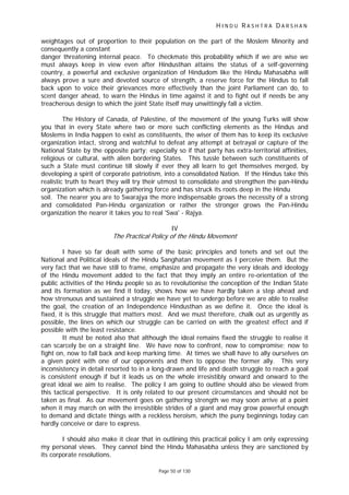 H I N D U R A S H T R A D A R S H A N
Page 50 of 130
t
weightages out of proportion to their population on the part of the Moslem Minority and
consequently a constant
danger threatening internal peace. To checkmate this probability which if we are wise we
must always keep in view even after Hindusthan attains the status of a self-governing
country, a powerful and exclusive organization of Hindudom like the Hindu Mahasabha will
always prove a sure and devoted source of strength, a reserve force for the Hindus to fall
back upon to voice their grievances more effectively than the joint Parliament can do, to
scent danger ahead, to warn the Hindus in time against it and to fight out if needs be any
treacherous design to which the joint State itself may unwittingly fall a victim.
The History of Canada, of Palestine, of the movement of the young Turks will show
you that in every State where two or more such conflicting elements as the Hindus and
Moslems in India happen to exist as constituents, the wiser of them has to keep its exclusive
organization intact, strong and watchful to defeat any attempt at betrayal or capture of the
National State by the opposite party; especially so if that party has extra-territorial affinities,
religious or cultural, with alien bordering States. This tussle between such constituents of
such a State must continue till slowly if ever they all learn to get themselves merged, by
developing a spirit of corporate patriotism, into a consolidated Nation. If the Hindus take this
realistic truth to heart they will try their utmost to consolidate and strengthen the pan-Hindu
organization which is already gathering force and has struck its roots deep in the Hindu
soil. The nearer you are to Swarajya the more indispensable grows the necessity of a strong
and consolidated Pan-Hindu organization or rather the stronger grows the Pan-Hindu
organization the nearer it takes you to real 'Swa' - Rajya.
IV
The Prac ical Policy of the Hindu Movement
I have so far dealt with some of the basic principles and tenets and set out the
National and Political ideals of the Hindu Sanghatan movement as I perceive them. But the
very fact that we have still to frame, emphasize and propagate the very ideals and ideology
of the Hindu movement added to the fact that they imply an entire re-orientation of the
public activities of the Hindu people so as to revolutionise the conception of the Indian State
and its formation as we find it today, shows how we have hardly taken a step ahead and
how strenuous and sustained a struggle we have yet to undergo before we are able to realise
the goal, the creation of an Independence Hindusthan as we define it. Once the ideal is
fixed, it is this struggle that matters most. And we must therefore, chalk out as urgently as
possible, the lines on which our struggle can be carried on with the greatest effect and if
possible with the least resistance.
It must be noted also that although the ideal remains fixed the struggle to realise it
can scarcely be on a straight line. We have now to confront, now to compromise; now to
fight on, now to fall back and keep marking time. At times we shall have to ally ourselves on
a given point with one of our opponents and then to oppose the former ally. This very
inconsistency in detail resorted to in a long-drawn and life and death struggle to reach a goal
is consistent enough if but it leads us on the whole irresistibly onward and onward to the
great ideal we aim to realise. The policy I am going to outline should also be viewed from
this tactical perspective. It is only related to our present circumstances and should not be
taken as final. As our movement goes on gathering strength we may soon arrive at a point
when it may march on with the irresistible strides of a giant and may grow powerful enough
to demand and dictate things with a reckless heroism, which the puny beginnings today can
hardly conceive or dare to express.
I should also make it clear that in outlining this practical policy I am only expressing
my personal views. They cannot bind the Hindu Mahasabha unless they are sanctioned by
its corporate resolutions.
 