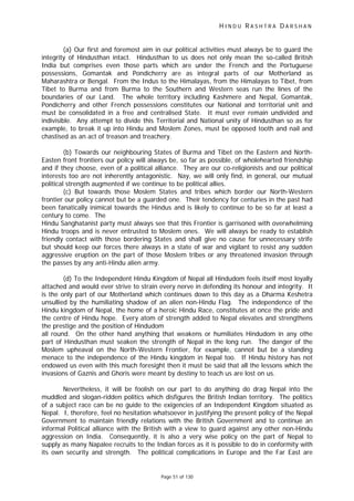 H I N D U R A S H T R A D A R S H A N
Page 51 of 130
(a) Our first and foremost aim in our political activities must always be to guard the
integrity of Hindusthan intact. Hindusthan to us does not only mean the so-called British
India but comprises even those parts which are under the French and the Portuguese
possessions, Gomantak and Pondicherry are as integral parts of our Motherland as
Maharashtra or Bengal. From the Indus to the Himalayas, from the Himalayas to Tibet, from
Tibet to Burma and from Burma to the Southern and Western seas run the lines of the
boundaries of our Land. The whole territory including Kashmere and Nepal, Gomantak,
Pondicherry and other French possessions constitutes our National and territorial unit and
must be consolidated in a free and centralised State. It must ever remain undivided and
indivisible. Any attempt to divide this Territorial and National unity of Hindusthan so as for
example, to break it up into Hindu and Moslem Zones, must be opposed tooth and nail and
chastised as an act of treason and treachery.
(b) Towards our neighbouring States of Burma and Tibet on the Eastern and North-
Easten front frontiers our policy will always be, so far as possible, of wholehearted friendship
and if they choose, even of a political alliance. They are our co-religionists and our political
interests too are not inherently antagonistic. Nay, we will only find, in general, our mutual
political strength augmented if we continue to be political allies.
(c) But towards those Moslem States and tribes which border our North-Western
frontier our policy cannot but be a guarded one. Their tendency for centuries in the past had
been fanatically inimical towards the Hindus and is likely to continue to be so far at least a
century to come. The
Hindu Sanghatanist party must always see that this Frontier is garrisoned with overwhelming
Hindu troops and is never entrusted to Moslem ones. We will always be ready to establish
friendly contact with those bordering States and shall give no cause for unnecessary strife
but should keep our forces there always in a state of war and vigilant to resist any sudden
aggressive eruption on the part of those Moslem tribes or any threatened invasion through
the passes by any anti-Hindu alien army.
(d) To the Independent Hindu Kingdom of Nepal all Hindudom feels itself most loyally
attached and would ever strive to strain every nerve in defending its honour and integrity. It
is the only part of our Motherland which continues down to this day as a Dharma Keshetra
unsullied by the humiliating shadow of an alien non-Hindu Flag. The independence of the
Hindu kingdom of Nepal, the home of a heroic Hindu Race, constitutes at once the pride and
the centre of Hindu hope. Every atom of strength added to Nepal elevates and strengthens
the prestige and the position of Hindudom
all round. On the other hand anything that weakens or humiliates Hindudom in any othe
part of Hindusthan must seaken the strength of Nepal in the long run. The danger of the
Moslem upheaval on the North-Western Frontier, for example, cannot but be a standing
menace to the independence of the Hindu kingdom in Nepal too. If Hindu history has not
endowed us even with this much foresight then it must be said that all the lessons which the
invasions of Gaznis and Ghoris were meant by destiny to teach us are lost on us.
Nevertheless, it will be foolish on our part to do anything do drag Nepal into the
muddled and slogan-ridden politics which disfigures the British Indian territory. The politics
of a subject race can be no guide to the exigencies of an Independent Kingdom situated as
Nepal. I, therefore, feel no hesitation whatsoever in justifying the present policy of the Nepal
Government to maintain friendly relations with the British Government and to continue an
informal Political alliance with the British with a view to guard against any other non-Hindu
aggression on India. Consequently, it is also a very wise policy on the part of Nepal to
supply as many Napalee recruits to the Indian forces as it is possible to do in conformity with
its own security and strength. The political complications in Europe and the Far East are
 