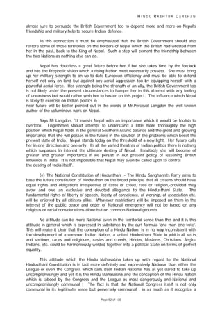 H I N D U R A S H T R A D A R S H A N
Page 52 of 130
almost sure to persuade the British Government too to depend more and more on Nepal's
friendship and military help to secure Indian defence.
In this connection it must be emphasized that the British Government should also
restore some of those territories on the borders of Nepal which the British had wrested from
her in the past, back to the King of Nepal. Such a step will cement the friendship between
the two Nations as nothing else can do.
Nepal has doubtless a great future before her if but she takes time by the forclock
and has the Prophetic vision which a rising Nation must necessarily possess. She must bring
up her military strength to an up-to-date European efficiency and must be able to defend
herself not only on land but against any aerial aggression too by equipping herself with a
powerful aerial force. Her strength being the strength of an ally, the British Government too
is not likely under the present circumstances to hamper her in this attempt with any feeling
of uneasiness but would rather wish her to hasten on this project. The influence which Nepal
is likely to exercise on Indian politics in
near future will be better pointed out in the words of Mr.Perceval Langdon the well-known
author of the voluminous work on Nepal.
Says Mr.Langdon, 'It invests Nepal with an importance which it would be foolish to
overlook. Englishmen should attempt to understand a little more thoroughly the high
position which Nepal holds in the general Southern Asiatic balance and the great and growing
importance that she will posses in the future in the solution of the problems which beset the
present state of India. Nepal stands today on the threshold of a new light. Her future calls
her in one direction and one only. In all the varied theatres of Indian politics there is nothing
which surpasses in interest the ultimate destiny of Nepal. Inevitably she will become of
greater and greater importance if we persist in our present policy of lessening British
influence in India. It is not impossible that Nepal may even be called upon to control
the destiny of India itself'.
(e) The National Constitution of Hindusthan :- The Hindu Sanghanists Party aims to
base the future constitution of Hindusthan on the broad principle that all citizens should have
equal rights and obligations irrespective of caste or creed, race or religion,-provided they
avow and owe an exclusive and devoted allegiance to the Hindusthani State. The
fundamental rights of liberty of speech, liberty of conscience, of worship, of association etc.
will be enjoyed by all citizens alike. Whatever restrictions will be imposed on them in the
interest of the public peace and order of National emergency will not be based on any
religious or racial considerations alone but on common National grounds.
No attitude can be more National even in the territorial sense than this and it is this
attitude in general which is expressed in substance by the curt formula 'one man one vote'.
This will make it clear that the conception of a Hindu Nation, is in no way inconsistent with
the development of a common Indian Nation, a united Hindusthani State in which all sects
and sections, races and religiouns, castes and creeds, Hindus, Moslems, Christians, Anglo-
Indians, etc. could be harmoniously welded together into a political State on terms of perfect
equality.
This attitude which the Hindu Mahasabha takes up with regard to the National
Hindusthani Constitution is in fact more definitely and expressively National than either the
League or even the Congress which calls itself Indian National has as yet dared to take up
uncompromisingly and yet it is the Hindu Mahasabha and the conception of the Hindu Nation
which is tabood by the Congress and the League as most dangerously anti-National and
uncompromisingly communal ! The fact is that the National Congress itself is not only
communal in its legitimate sense but perversely communal : in as much as it recognize a
 