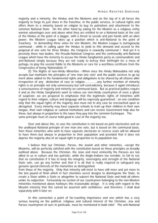 H I N D U R A S H T R A D A R S H A N
Page 53 of 130
majority and a minority, the Hindus and the Moslems and on the top of it all forces the
majority to forgo its just share in the franchise, in the public services, in cultural rights and
offers them to a minority based on religion to buy its patriotism and attachment to the
common National State. On the other hand by asking for the Moslem as a religious entity
wanton advantages over and above what they are entitled to on a National basis at the cost
of the Hindus at the point of a dagger, with a threat to secede and join hands with an alien
power, the Moslem League takes up a position which is anti-National to the point of
treachery. In demanding three votes for one Moslem, the Moslem League is outrageously
communal : while in calling upon the Hindus to yield to this demand and acceed to the
proposal of one vote for three Hindus, the Congress is cowardly communal ! And yet it is
precisely these two bodies, the Pesudo-National Congress and the confessedly anti-National
League which have the temerity to accuse the Hindu Sanghanists party as communalistic and
anti-National simply because they are not ready to betray their birthright for a mess of
pottage,-to play the second fiddle to the Moslems or care for a worthless certificate from the
Congressites of being 'Nationalistic !!'
(f) The Rights of non-Hindu Minorities :-When once the Hindu Mahasabha not only
accepts but maintains the principles of 'one man one vote' and the public services to go by
merit alone added to the fundamental rights and obligations to be shared by all citizens alike
irrespective of any distinction of race or religion..............any further mention of minority
rights is on principle not only unnecessary but self-contradictory, because it again introduces
a consciousness of majority and minority on communal basis. But as practical politics require
it and as the Hindu Sanghanists want to relieve our non-Hindu countrymen of even a ghost
of suspicion, we are prepared to emphasize that the legitimate rights of minorities with
regard to their religion, culture and language will be expressly guaranteed : on one condition
only that the equal rights of the majority also must not in any case be encroached upon or
abrogated. Every minority may have separate schools to train up their children in their own
tongue, their own religious or cultural institutions and can receive Government help also for
these,-but always in proportion to the taxes they pay into the common Exchequer. The
same principle must of course hold good in case of the majority too.
Over and above this, in case the constitution is not based on joint electorates and on
the unalloyed National principle of one man one vote, but is based on the communal basis,
then those minorities who wish to have separate electorate or reserve seats will be allowed
to have them,-but always in proportion to their population and provided that it does not
deprive the majority also of an equal right in proportion to its population too.
I believe that our Christian, Parsee, the Jewish and other minorities, -except the
Moslems, will be perfectly satisfied with the constitution based on these principles as broadly
outlined above. Because the Christian, the Jews and most eminently the Parsees are too
allied to us in culture and too patriotic, while the Anglo-Indians too sensible, to fail to see
that no constitution if it has to keep the integrity, sovereignty and strength of the National
State safe, can go any further and that it is all that is really required to safeguard any
genuine special interests of the monorities as distinguished
from those of the majority. Only that minority will insist to have still more and yet more to
the last pound of flesh which in fact cherishes secret designs to disintegrate the State, to
create a State within a State or altogether to subvert the National State and hold all others
under its subjection. Fortunately no section of our countrymen belonging to the non-Moslem
minorities mentioned above harbours this treasonable design. It is only with regard to the
Moselm minority that this cannot be asserted with confidence; and therefore, I shall deal
separately with it later on.
In this connection a point of far-reaching importance and one which has a very
serious bearing on the political, religious and cultural interest of the Christian, Jew and
Parsee countrymen of ours in particular, must be mentioned in bold relief. The anti-National
 