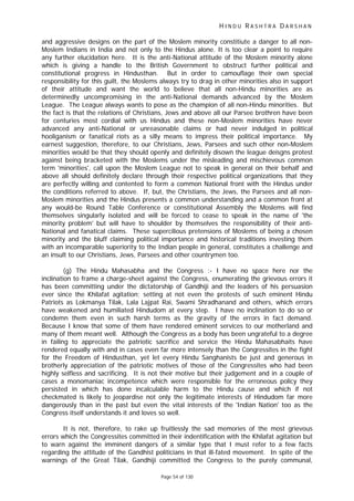 H I N D U R A S H T R A D A R S H A N
Page 54 of 130
and aggressive designs on the part of the Moslem minority constitiute a danger to all non-
Moslem Indians in India and not only to the Hindus alone. It is too clear a point to require
any further elucidation here. It is the anti-National attitude of the Moslem minority alone
which is giving a handle to the British Government to obstruct further political and
constitutional progress in Hindusthan. But in order to camouflage their own special
responsibility for this guilt, the Moslems always try to drag in other minorities also in support
of their attitude and want the world to believe that all non-Hindu minorities are as
determinedly uncompromising in the anti-National demands advanced by the Moslem
League. The League always wants to pose as the champion of all non-Hindu minorities. But
the fact is that the relations of Christians, Jews and above all our Parsee brothren have been
for centuries most cordial with us Hindus and these non-Moslem minorities have never
advanced any anti-National or unreasonable claims or had never indulged in political
hooliganism or fanatical riots as a silly means to impress their political importance. My
earnest suggestion, therefore, to our Christians, Jews, Parsees and such other non-Moslem
minorities would be that they should openly and definitely disown the league deisgns protest
against being bracketed with the Moslems under the misleading and mischievous common
term 'minorities', call upon the Moslem League not to speak in general on their behalf and
above all should definitely declare through their respective political organizations that they
are perfectly willing and contented to form a common National front with the Hindus under
the conditions referred to above. If, but, the Christians, the Jews, the Parsees and all non-
Moslem minorities and the Hindus presents a common understanding and a common front at
any would-be Round Table Conference or constitutional Assembly the Moslems will find
themselves singularly isolated and will be forced to cease to speak in the name of 'the
minority problem' but will have to shoulder by themselves the responsibility of their anti-
National and fanatical claims. These supercilious pretensions of Moslems of being a chosen
minority and the bluff claiming political importance and historical traditions investing them
with an incomparable superiority to the Indian people in general, constitutes a challenge and
an insult to our Christians, Jews, Parsees and other countrymen too.
(g) The Hindu Mahasabha and the Congress :- I have no space here nor the
inclination to frame a charge-sheet against the Congress, enumerating the grievous errors it
has been committing under the dictatorship of Gandhiji and the leaders of his persuasion
ever since the Khilafat agitation; setting at not even the protests of such eminent Hindu
Patriots as Lokmanya Tilak, Lala Lajpat Rai, Swami Shradhanand and others, which errors
have weakened and humiliated Hindudom at every step. I have no inclination to do so or
condemn them even in such harsh terms as the gravity of the errors in fact demand.
Because I know that some of them have rendered eminent services to our motherland and
many of them meant well. Although the Congress as a body has been ungrateful to a degree
in failing to appreciate the patriotic sacrifice and service the Hindu Mahasabhaits have
rendered equally with and in cases even far more intensely than the Congressites in the fight
for the Freedom of Hindusthan, yet let every Hindu Sanghanists be just and generous in
brotherly appreciation of the patriotic motives of those of the Congressites who had been
highly selfless and sacrificing. It is not their motive but their judgement and in a couple of
cases a monomaniac incompetence which were responsible for the erroneous policy they
persisted in which has done incalculable harm to the Hindu cause and which if not
checkmated is likely to jeopardise not only the legitimate interests of Hindudom far more
dangerously than in the past but even the vital interests of the 'Indian Nation' too as the
Congress itself understands it and loves so well.
It is not, therefore, to rake up fruitlessly the sad memories of the most grievous
errors which the Congressites committed in their indentification with the Khilafat agitation but
to warn against the imminent dangers of a similar type that I must refer to a few facts
regarding the attitude of the Gandhist politicians in that ill-fated movement. In spite of the
warnings of the Great Tilak, Gandhiji committed the Congress to the purely communal,
 