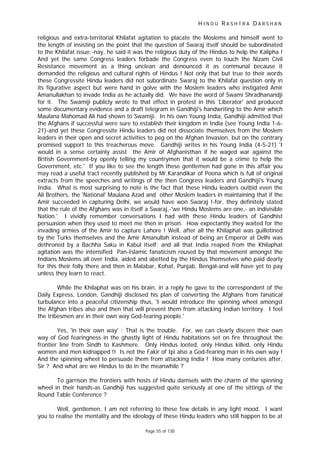 H I N D U R A S H T R A D A R S H A N
Page 55 of 130
religious and extra-territorial Khilafat agitation to placate the Moslems and himself went to
the length of insisting on the point that the question of Swaraj itself should be subordinated
to the Khilafat issue;-nay, he said it was the religious duty of the Hindus to help the Kalipha !
And yet the same Congress leaders forbade the Congress even to touch the Nizam Civil
Resistance movement as a thing unclean and denounced it as communal because it
demanded the religious and cultural rights of Hindus ! Not only that but true to their words
these Congressite Hindu leaders did not subordinate Swaraj to the Khilafat question only in
its figurative aspect but were hand in golve with the Moslem leaders who instigated Amir
Amanullakhan to invade India as he actually did. We have the word of Swami Shradhanandji
for it. The Swamiji publicly wrote to that effect in protest in this 'Liberator' and produced
some documentary evidence and a draft telegram in Gandhiji's handwriting to the Amir which
Maulana Mahomad Ali had shown to Swamiji. In his own Young India, Gandhiji admitted that
the Afghans if successful were sure to establish their kingdom in India (see Young India 1-6-
21)-and yet these Congressite Hindu leaders did not dissociate themselves from the Moslem
leaders in their open and secret activities to peg on the Afghan Invasion, but on the contrary
promised support to this treacherous move. Gandhiji writes in his Young India (4-5-21) 'I
would in a sense certainly assist the Amir of Afghanisthan if he waged war against the
British Government-by openly telling my countrymen that it would be a crime to help the
Government, etc.' If you like to see the length these gentlemen had gone in this affair you
may read a useful tract recently published by Mr.Karandikar of Poona which is full of original
extracts from the speeches and writings of the then Congress leaders and Gandhiji's Young
India. What is most surprising to note is the fact that these Hindu leaders outbid even the
Ali Brothers, the 'National' Maulana Azad and other Moslem leaders in maintaining that if the
Amir succeeded in capturing Delhi, we would have won Swaraj !-for, they definitely stated
that the rule of the Afghans was in itself a Swaraj,-'we Hindu Moslems are one,- an indivisible
Nation.' I vividly remember conversations I had with these Hindu leaders of Gandhist
persuasion when they used to meet me then in prison. How expectantly they waited for the
invading armies of the Amir to capture Lahore ! Well, after all the Khilaphat was guillotined
by the Turks themselves and the Amir Amanullah instead of being an Emperor at Delhi was
dethroned by a Bachha Saku in Kabul itself; and all that India reaped from the Khilaphat
agitation was the intensified Pan-Islamic fanaticism roused by that movement amongst the
Indians Moslems all over India, aided and abetted by the Hindus themselves who paid dearly
for this their folly there and then in Malabar, Kohat, Punjab, Bengal-and will have yet to pay
unless they learn to react.
While the Khilaphat was on his brain, in a reply he gave to the correspondent of the
Daily Express, London, Gandhiji disclosed his plan of converting the Afghans from fanatical
turbulance into a peaceful citizenship thus, 'I would introduce the spinning wheel amongst
the Afghan tribes also and then that will prevent them from attacking Indian territory. I feel
the tribesmen are in their own way God-fearing people.'
Yes, 'in their own way' : That is the trouble. For, we can clearly discern their own
way of God fearingness in the ghastly light of Hindu habitations set on fire throughout the
frontier line from Sindh to Kashmere. Only Hindus looted, only Hindus killed, only Hindu
women and men kidnapped !! Is not the Fakir of Ipi also a God-fearing man in his own way !
And the spinning wheel to persuade them from attacking India ! How many centuries after,
Sir ? And what are we Hindus to do in the meanwhile ?
To garrison the frontiers with hosts of Hindu damsels with the charm of the spinning
wheel in their hands-as Gandhiji has suggested quite seriously at one of the sittings of the
Round Table Conference ?
Well, gentlemen, I am not referring to these few details in any light mood. I want
you to realise the mentality and the ideology of these Hindu leaders who still happen to be at
 
