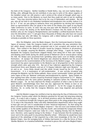 H I N D U R A S H T R A D A R S H A N
Page 56 of 130
the helm of the Congress. Neither Gandhiji or Pandit Nehru, nay, not even Subhas Babu or
Mr.Ray, who, although they do not contribute in any way to some of the above vagaries of
the Gandhist school, are still votaries-I call it victims-of the school of thought which says in
so many words. 'Give to the Moslems so much that they could not wish to ask for anything
more.' They may sincerely believe that to be the crux of Nationalism and wisdom. But do
you, who do not wish to see Hindudom humiliated and browbeaten into servility, believe it to
be so ? If not, are you going to authorise these very gentlemen by electing and returning
them as representatives who can speak in the name of the Hindus once again at any Round
Table Conference to come, to enter into any new pact with the Moslems on behalf of the
Hindus or entrust the destiny of the North-Western Frontiers into the hands of the Khan
brothers who are the Congress Plenipotentiaries and Gandhiji;s certified lieutenants there-as
once the Ali brothers were ? I call upon those thousands of Hindus also who have not ceased
to be Hindus but who still follow the Congress with a blind habitual trait to ponder as
seriously as possible on these questions.
After the Khilaphat, came the Blank cheques; then the Communal Award or Decision,-
'lapses of memory,' make the Congress leaders call it sometimes this way sometimes that,
but which always remains definitely unrejected and in fact accepted and worked out by
them. Then rushed in the flood of circulars issued by Congress ministers in all provinces,
Mr.Pant, for example, assuring the Moslems, amongst other things. I quote his words, 'At
Barabanki the Congress Government stopped Hindus from doing Arti in their own temples
and blowing conch-shells during the whole period of Moharrum and at several places during
the Holi, the Hindus were prevented from sprinkling colour-water even on Hindus amongst
themselves. At Jaunpur the District Magistrate was attacked by Moslems but the accused
were released on the recommendation of the Secretary of the Moslem League. The Congress
Government has given representation to the Moslems out of all proportion to their numerical
strength which came upto only 14%. But out of four Collectors appointed by the Congress
Government three were Moslems and out of 13 Deputy Collectors eight were Moslems'. So
on and so on. Every Hindu should read this whole circular issued by the U.P. Congress
Government. It is a masterpiece of self-condemnation. It was secretly circulated only
amongst the Moslems, but the Hindu-sabhaits, those cursed 'communalist' traitors got hold of
some copies of this our 'National' confession and broadcasted its reprints. Space forbids me
from quoting from other circulars issued by Provincial Congress Government in C.P., Madras,
etc. all fashioned after the same pattern pleading in substance before the Tribunal of the
Moslem League : 'Sir, we have deprived the Hindus everywhere of what is due to them and
given Moslems overwhelmingly more than was due, oppressed the Hindus as best as we
could wherever the Moslems were pleased to demand it : So let the League be pleased,
therefore, Sir, to certify that the Congress Ministries were truly impartial and perfectly
National !!!'
And the Moslem League has certified at last by observing the Day of Deliverance from
the Congress Tyranny under which the Moslems groaned for the past two long long enduring
years. In a way it was a tryanny : for in all those provinces where the Moslems were only 7
to 12 % in numerical strength the Congress gave them posts in the stingy proportion of 40 to
75 % only in the Educational, Police and other Administrative departments where they ought
to have got cent per cent in consideration of their 'historical importance', for their being the
direct communal descendants of the Moghul Emperors ! Has not even Lord Zetland referred
to the warlike qualities of the Moslems only this month, and reminded the Congressite Hindus
that the Moslem Emperors ruled over India for a time, implying thereby that the Moslems
were, therefore, some superior beings to the Hindus ! It was fortunate that His Lordship was
never sent in his early youth to any primary Maratha school. Otherwise he would have been
deprived of the advantage of that argument by a little more knowledge of the fate of that
Moslem Empire, how the avenging hosts of Hindus had beaten to a chip the forces of these
'Warlike Moslems' in a hundred battlefields, smashed to pieces this self-same Moghul Empire,
 