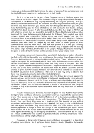 H I N D U R A S H T R A D A R S H A N
Page 57 of 130
rearing up an Independent Hindu Empire on the ashes of Moslems Pride and power and held
the Moghul Emperors as prisoners and pensioners in their hands.
But it is no use now on the part of our Congress friends to fulminate against this
latest move of the Moslem League. The Deliverance Day of today is but the inevitable logical
consequence of the Khilaphat Day so gaily observed by the Congress yesterday. It is you
whohave initiated the Moslems into the belief that the more they demand the more you yield,
the more they frown the more you placate, the more they pocket the more you offer, the
more thankless they grow the more afflicted you are with craving for their thanks. Did you
not offer them blank cheques ? Why then get startled, now that they begin to fill them up
with whatever ransom they are pleased to demand ! Dr. Munje, Bhai Paramanand and other
leaders of the Hindu Mahasabha protested against the Khilaphat Policy, against your blank
cheques, against your meaningless 'neither accept nor reject vagaries',-but you then
denounced them all as wicked communalists, looked down even upon Shivaji and Pratap as
misguided Patriots, because they conquered by the Sword and you gave yourself out as new
messiahs who have come to conquer by the love alone, as world guides in direct
communications with the inner voice. And now how pitiable it is to find you so sorely
afflicted for want of guidance for yourselves to find out a way to appease and win over by
love alone a single individual, the President of the League, that you should stand imploring at
the gates of all the British Governors and the Viceroys to lend you a helping hand.
Then again, whenever it happened that some British Authorities or leaders referred to
the Policy of the Hindu Mahasabha on a point here or there with a tinge of appreciation our
Congress Nationalists used to exclaim in righteous indignation, 'There ! what more proof is
required to expose the anti-National guilt of these Hindu Mahasabhaite communalists than
the fact that the British people should appreciate their Policy on this or that point. And now
there is a regular scramble amongst these Nationalist Congress leaders to secure and flourish
in the face of the world certificates of appreciation from the British Governors and the
Viceroys to prove that the Congress Ministries were after all not so bad and had served under
the British Government to its satisfaction. Moreover, it is also very funny to observe that
those very Congress leaders who blamed the Hindu Sanghanists
whenever they claimed a legitimate protection from the British Government against the
Moselm outrages on the Frontier or in Malabar or in Bengal, should now be vying with each
other in calling upon Governors and the Viceroy to arbitrate as the best judges and save the
Congress prestige by declaring it not guilty in the very serious case framed against them by
the Moslem League. Is it not now anti-National to appeal to the British-the third party-the
outsiders to step in to settle our internal diferences which we may have with 'our Moslem
countrymen ?'
It is also instructive and therefore, necessary to point out here that this theory of 'the
third party' also constituted a Congress superstition which was responsible for so many of its
errors. They always used to fancy that the Moslems, if left to themselves would never have
indulged in any anti-national, ulterior, anti-Hindudesigns. The Moslems-including Messrs.
Jinnah, Huq, and Hayat Khan,-were very simple-minded folk incpable of any political
subterfuges and as devotes of Islam-peace and goodwill, had no aggressive political aims of
their own against the Hindus. Nay, even the Frontier tribes, the 'brave brothers Moplas,' the
Moslem populations in Bengal or Sindh who indulge in such horrible outrages against Hindus
have no taste for it all, nursed within themselves-but were almost compelled to rise and
revolt against the Hindus by 'the third party' the Britishers. When the British did not step in
we Hindus and Moslems lived together in perfect amity and brotherly concord and Hindu-
Moslem riots was a thing simply unheard of.
Thousands of Congressite Hindus are observed to have been duped in to this silliest
of political superstitions. As if Mahamad Kasim, Gazanis, Ghoris, Allauddins, Aurangzebs
 