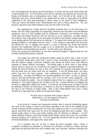H I N D U R A S H T R A D A R S H A N
Page 58 of 130
f
were all instigated by the British, by this third party, to invade and lay waste Hindu India with
a mad fanatical fury. As if the history of the last ten centuries of perpetual war between the
Hindus and Moslems was an interpolation and a myth. As if the Alis or Mr. Jinnah or Sir
Shikandar were mere school children to be spoiled with the offer of sugar pills by the British
vagabonds in the class and persuaded to throw stones at the house of their neighbours.
They say, 'before the British came, Hindu-Moslem riots were a thing unheard of.' Yes, but
because instead of riots Hindus-Moslems wars was the order of the day.
But supposing for a while what the Gandhists maintain that it is this third party, the
British, who are solely responsible for hypnotising, Moslems into anti-Hindu and anti-National
tendencies, how is it that Gandhiji and his Congressite Leiutenants are invoking the very
'Third party'-the British Governors and the Viceroys to act as arbitrators, to judge whether
the Congress was really guilty of the accusations levelled by the Moslem League against it ?
Is the leading abetter the best person to arbitrate ? To request him whom you accuse as the
leading instigator to investigate into the crime ? If the Congress superstition was true then
the British are sure to adjudge the Award in a way to intensify the ill-will and distrust
between the Congressite and the League so as to undermine yet further any chances of
Hindu-Moslem understanding and concord. So then either your third party
theory was wrong and superstitious or you have obviously bungled in approaching the very
mischief-making third party to arbitrate.
The simple fact which the Congressite Hindus would do well to take a note of even
now and which would spare them from a series of such inconsistent and bungling steps is
that the Moslem religion, theocratic traditions and history all imbue them with inherent
ambition of Islamic political sovereignty. The British policy at times when it suits British
interest does of course act as a match-but the explosive magazine is genuinely Moslem. IT
COULD BE HELD IN CHECK, but woe to him who overlooks its existence and dupes himself
into the belief that the match itself was the magazine. If not the British-make, any other
match may serve the same purpose. Nay, spontaneous combustion is also its peculiar
characteristic. Secondly, the Moslems are practical politicians to a fault. So they, in general,
yield to and ally instinctively with the stronger, even if he be their worse opponent,- and
continue to bully the weaker. Has not England reduced them to a subject race in India and
elsewhere ? But today England is the stronger of the two. So they will fawn on England and
continue to aggrandise against the Hindus. If tomorrow the Hindus grow stronger they will
be yielding to Hindus too and behave as brothers as they did in Maharashtra and Punjab in
the days of the Peshwas or Ranjit Singh. That is why 'Hindu-Moslem riots were a thing
unheard of in days gone by' to quote the Congressite Slogan.
The best way to counteract the League's Day of
Deliverance is, for the Congress to observe
the Day of Recti ication
In all sincerity I request my Congressite brothers that in stead of fuminating against
the move of the League or what is more likely especially in the case of the Gandhist group
instead of being yet more browbeaten, the best way would be to take it as an effective eye-
opener and arrest their steps once for all on the dangerous path they were treading. They
should simply refuse to have any further dealing with the Moslems as Moslems. Let the
Indian National Congress rectify that fundamental mistake and be once more the real Indian
National Congress as it claims to be. Let it be absolutely consistent with its own ideal of a
territorial Nationalism, and begin with a clean slate.
Let it proclaim once for all that it stands by these principles alone; Firstly, it
recognizes no Moslem as a Moslem, or Christian as a Christian, or Hindu as a Hindu; but look
upon them all and deal with them all as Indians only; and, therefore, will have nothing to do
 