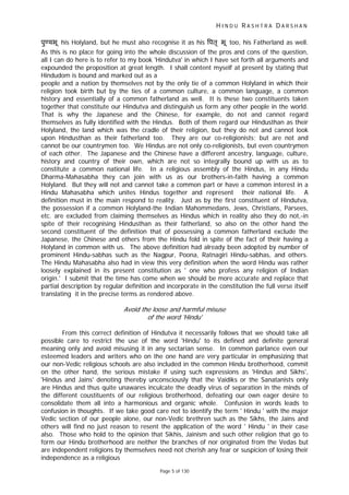 H I N D U R A S H T R A D A R S H A N
Page 5 of 130
r
पु यभू his Holyland, but he must also recognise it as his पतृ भू too, his Fatherland as well.
As this is no place for going into the whole discussion of the pros and cons of the question,
all I can do here is to refer to my book 'Hindutva' in which I have set forth all arguments and
expounded the proposition at great length. I shall content myself at present by stating that
Hindudom is bound and marked out as a
people and a nation by themselves not by the only tie of a common Holyland in which their
religion took birth but by the ties of a common culture, a common language, a common
history and essentially of a common fatherland as well. It is these two constituents taken
together that constitute our Hindutva and distinguish us form any other people in the world.
That is why the Japanese and the Chinese, for example, do not and cannot regard
themselves as fully identified with the Hindus. Both of them regard our Hindusthan as their
Holyland, the land which was the cradle of their religion, but they do not and cannot look
upon Hindusthan as their fatherland too. They are our co-religionists; but are not and
cannot be our countrymen too. We Hindus are not only co-religionists, but even countrymen
of each other. The Japanese and the Chinese have a different ancestry, language, culture,
history and country of their own, which are not so integrally bound up with us as to
constitute a common national life. In a religious assembly of the Hindus, in any Hindu
Dharma-Mahasabha they can join with us as our brothers-in-faith having a common
Holyland. But they will not and cannot take a common part or have a common interest in a
Hindu Mahasabha which unites Hindus together and represent their national life. A
definition must in the main respond to reality. Just as by the first constituent of Hindutva,
the possession if a common Holyland-the Indian Mahommedans, Jews, Christians, Parsees,
etc. are excluded from claiming themselves as Hindus which in reality also they do not,-in
spite of their recognising Hindusthan as their fatherland, so also on the other hand the
second constituent of the definition that of possessing a common fatherland exclude the
Japanese, the Chinese and others from the Hindu fold in spite of the fact of their having a
Holyland in common with us. The above definition had already been adopted by number of
prominent Hindu-sabhas such as the Nagpur, Poona, Ratnagiri Hindu-sabhas, and others.
The Hindu Mahasabha also had in view this very definition when the word Hindu was rather
loosely explained in its present constitution as ' one who profess any religion of Indian
origin.' I submit that the time has come when we should be more accurate and replace that
partial description by regular definition and incorporate in the constitution the full verse itself
translating it in the precise terms as rendered above.
Avoid the loose and ha mful misuse
of the word 'Hindu'
From this correct definition of Hindutva it necessarily follows that we should take all
possible care to restrict the use of the word 'Hindu' to its defined and definite general
meaning only and avoid misusing it in any sectarian sense. In common parlance even our
esteemed leaders and writers who on the one hand are very particular in emphasizing that
our non-Vedic religious schools are also included in the common Hindu brotherhood, commit
on the other hand, the serious mistake if using such expressions as 'Hindus and Sikhs',
'Hindus and Jains' denoting thereby unconsciously that the Vaidiks or the Sanatanists only
are Hindus and thus quite unawares inculcate the deadly virus of separation in the minds of
the different coustituents of our religious brotherhood, defeating our own eager desire to
consolidate them all into a harmonious and organic whole. Confusion in words leads to
confusion in thoughts. If we take good care not to identify the term ' Hindu ' with the major
Vedic section of our people alone, our non-Vedic brethren such as the Sikhs, the Jains and
others will find no just reason to resent the application of the word ' Hindu ' in their case
also. Those who hold to the opinion that Sikhis, Jainism and such other religion that go to
form our Hindu brotherhood are neither the branches of nor originated from the Vedas but
are independent religions by themselves need not cherish any fear or suspicion of losing their
independence as a religious
 