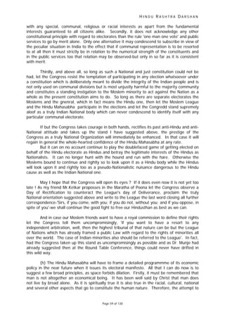 H I N D U R A S H T R A D A R S H A N
Page 59 of 130
with any special, communal, religious or racial interests as apart from the fundamental
interests guaranteed to all citizens alike. Secondly, it does not acknowledge any other
constitutional principle with regard to electorates than the rule 'one man one vote' and public
services to go by merit alone. Only one alternative it may condescend to subscribe in view of
the peculiar situation in India to the effect that if communal representation is to be resorted
to at all then it must strictly be in relation to the numerical strength of the constituents and
in the public services too that relation may be observed-but only in so far as it is consistent
with merit.
Thirdly, and above all, so long as such a National and just constitution could not be
had, let the Congress resist the temptation of participating in any election whatsoever under
a constitution which is deliberately meant to divide the integrity of the Indian people and is
not only used on communal divisions but is most unjustly harmful to the majority community
and constitutes a standing instigation to the Moslem minority to act against the Nation as a
whole as the present constitution aims to do. So long as there are separate electorates the
Moslems and the gnenral, which in fact means the Hindu one, then let the Moslem League
and the Hindu Mahasabha participate in the elections and let the Congredd stand supremely
aloof as a truly Indian National body which can never condescend to identify itself with any
particular communal electorate.
If but the Congress takes courage in both hands, rectifies its past anti-Hindu and anti-
National attitude and takes up the stand I have suggested above, the prestige of the
Congress as a truly National Organization will immediately be enhanced. In that case it will
regain in general the whole-hearted confidence of the Hindu Mahasabha at any rate.
But it can on no account continue to play the doublefaced game of getting elected on
behalf of the Hindu electorate as Hindus and betray the legitimate interests of the Hindus as
Nationalists. It can no longer hunt with the hound and run with the hare. Otherwise the
Moslems bound to continue and rightly so to look upon it as a Hindu body while the Hindus
will look upon it and rightly too as a pseudo-Nationalistic nuisance dangerous to the Hindu
cause as well as the Indian National one.
May I hope that the Congress will open its eyes ? If it does even now it is not yet too
late ! As my friend Mr.Ketkar proposses in the Maratha of Poona let the Congress observe a
Day of Rectification to counteract the League's day of Deliverance, proclaim the truly
National orientation suggested above and write to the League the last word closing all further
correspondence-'Sirs, if you come, with you; if you do not, without you; and if you oppose, in
spite of you'-we shall continue the good fight to free our Hindusthan as best as we can.
And in case our Moslem friends want to have a royal commission to define their rights
let the Congress tell them uncompromisingly, 'if you want to have a resort to any
independent arbitration, well, then the highest tribunal of that nature can be but the League
of Nations which has already framed a public Law with regard to the rights of minorities all
over the world. The case of Indian minorities also should be referred to the League'. In fact,
had the Congress taken up this stand as uncompromisingly as possible and as Dr. Munje had
already suggested then at the Round Table Conference, things could never have drifted in
this wild way.
(h) The Hindu Mahasabha will have to frame a detailed programmme of its economic
policy in the near future when it issues its electoral manifesto. All that I can do now is to
suggest a few broad principles, as space forbids dilation. Firstly, it must be remembered that
man is not altogether an economical being. It has been well said by Christ that man does
not live by bread alone. As it is spiritually true it is also true in the racial, cultural, national
and several other aspects that go to constitute the human nature. Therefore, the attempt to
 