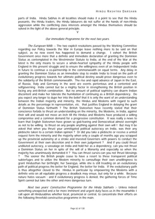 H I N D U R A S H T R A D A R S H A N
Page 62 of 130
parts of India. Hindu Sabhas in all localities should make it a point to see that the Hindu
peasants, the Hindu traders, the Hindu labourers do not suffer at the hands of non-Hindu
aggression while the conflicting class interests amongst the Hindus themselves should be
solved in the light of the above general principle.
V
Our immediate Programme for the next two years.
The European WAR :- The two explicit resolutions passed by the Working Committee
regarding our Policy towards the War in Europe leave nothing more to be said on that
subject, as no new event has happened to demand a change. I exhort the British
Government once more that a definite and immediate declaration of granting the Dominion
Status as contemplated in the Westminster Statute to India, at the end of the War at the
latest is the only means to secure a whole-hearted sympathy of the Hindu people with
England in this present struggle and to ensure the willingness even of an Independent India
in future to continue a co-partnership in the commonwealth on equal terms. Any delay in
granting the Dominion Status as an immediate step to enable India to tread on the path of
evolutionary progress towards her ultimate political destiny would prove dangerous even to
the solidarity of the British commonwealth. The rise and rapid advance of Japan in the East,
of Russia, Italy and Germany in the west are events portentous and a contented and
selfgoverning India cannot but be a mighty factor in strengthening the British position in
facing any anti-British combination. But no amount of political sophistry can disarm Indian
discontent and make her tolerate the humiliation of continuing as a British dependency. Do
you expect any longer to dupe her into the belief that it is only the want of an understanding
between the Indian majority and minority, the Hindus and Moslems with regard to such
details as the percentage in representation, etc. that justifies England in delaying the grant
of Dominion Status forthwith ? The British Statesmen have recently stated that their
conscience forbids to thrust an understanding on the minority, the Moslems, in India, against
their will and would not move an inch till the Hindus and Moslems have produced a willing
compromise and a common demand for a progressive constitution. It was really a news to
learn that English Statesmen have grown so god-fearing and Democratical almost overnight
as not to be willing to thrust on any people anything against their own will ! But may it be
asked that when you thrust your unmitigated political autocracy on India, was their any
plebiscite taken to a certain Indian opinion ? Or did you take a plebiscite or receive a united
request form the minority and the majority when only a couple of months ago you scrapped
up the provincial autonomy at a stroke and invested Governors with powers to conduct the
Government at their own discretion and in their own judgement ? And if you could thrust
undiluted autocracy, a vassalage on India and hold her as a dependency, can you not thrust
a Dominion Status on her in spite of the will of a Monority and especially so when the
majority has unanimously demanded it ? You can thrust curses-can you not thrust blessings
? The sooner the British people cease to have a resort to these transparent political
subterfuges and to utilize the Moslem minority to camouflage their own unwillingness to
grant Hindusthan her birthright, her Swarajya, while she is still treading on an evolutionary
path of political progress the better for England, the better for India. If the evolutionary path
is thus altogether closed to the Hindus in particular by empowering the Moslems with a
definite veto on all equitable progress a deadlock may ensue, but only for a while. Because
nature hates vacuum : and if evolutionary progress is denied, the gathering forces of Time
Spirit cannot but take the other and more dangerous turn.
Next two years’ Constructive Programme for the Hindu Sabhaits :- Unless indeed
something unexpected and a far more imminent and urgent duty faces us in the meanwhile I
call upon all Hindusabhas whether local, provincial or central, to concentrate their efforts on
the following threefold constructive programme in the main.
 