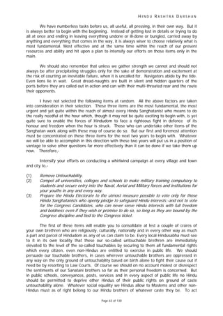 H I N D U R A S H T R A D A R S H A N
Page 63 of 130
t
t
t.
We have numberless tasks before us, all useful, all pressing, in their own way. But it
is always better to begin with the beginning. Instead of getting lost in details or trying to do
all at once and ending in leaving everything undone or ill-done or bungled, carried away by
anything and everything that comes in the way, it is always wiser to choose relatively what is
most fundamental. Most effective and at the same time within the reach of our present
resources and ability and hit upon a plan to intensify our efforts on those items only in the
main.
We should also remember that unless we gather strength we cannot and should not
always be after precipitating struggles only for the sake of demonstration and excitement at
the risk of courting an inevitable failure, when it is uncalled for. Navigators abide by the tide.
Even lions lie in wait. Great dread-naughts are built in silent and hidden quarters of the
ports before they are called out in action and can with their multi-throated roar and the route
their opponents.
I have not selected the following items at random. All the above factors are taken
into consideration in their selection. These three items are the most fundamental, the most
urgent and yet quite within the reach of almost every Hindu Sanghatanist who means to do
the really needful at the hour which, though it may not be quite exciting to begin with, is yet
quite sure to enable the forces of Hindudom to face a righteous fight in defence of its
honour and freedom when the hour is struck. Those who can undertake other items of the
Sanghatan work along with these may of course do so. But our first and foremost attention
must be concentrated on these three items for the next two years to begin with. Whatever
we will be able to accomplish in this direction with these two years will put us in a position of
vantage to solve other questions far more effectively than it can be done if we take them up
now. Therefore,-
Intensify your efforts on conducting a whirlwind campaign at every village and town
and city to,-
(1) Remove Untouchability.
(2) Compel all universities, colleges and schools to make military training compulsory to
students and secure entry into the Naval, Aerial and Military forces and institutions for
your you hs in any and every way.
(3) Prepare the Hindu Electorate to the utmost measure possible to vo e only for those
Hindu Sanghatanists who openly pledge to safeguard Hindu interests;-and not to vote
for the Congress Candidates, who can never serve Hindu interests with full freedom
and boldness even if they wish or promise to do so, so long as they are bound by the
Congress discipline and tied to the Congress ticke
The first of these items will enable you to consolidate at lest a couple of crores of
your own brethren who are religiously, culturally, nationally and in every other way as much
a part and parcel of Hindudom as any of us can claim to be. Every local Hindusabha must see
to it in its own locality that these our so-called untouchable brethren are immediately
elevated to the level of the so-called touchables by securing to them all fundamental rights
which every citizen, even non-Hindus are entitled to exercise in public life. We should
persuade our touchable brothers, in cases wherever untouchable brothers are oppressed in
any way on the only ground of untouchability based on birth alone to fight their cause out if
need be by resorting to Law Courts. Of course we should on no account molest or disrespect
the sentiments of our Sanatani brothers so far as their personal freedom is concerned. But
in public schools, conveyances, posts, services and in every aspect of public life no Hindu
should be permitted to deprive other Hindus of their public rights on ground of caste
untouchability alone. Whatever social equality we Hindus allow to Moslems and other non-
Hindus must as of right belong to our Hindu brothers of whatever caste they be. To act
 