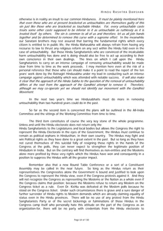 H I N D U R A S H T R A D A R S H A N
Page 64 of 130
t
t
t lf . i ,
rt
tt
t
otherwise is in reality an insult to our common Hinduness. It must be plainly mentioned here
that even those who are at present bracketed as untouchables are themselves guilty of this
sin just like those who are bracketed as touchable Hindus. For, every un ouchable caste
treats some other cas e supposed to be inferior to it as untouchable as ruthlessly as it is
trea ed itse by others The s n is common to all of us and therefore let us all join hands
together and be determined to remove this curse with a supreme effo . In the meanwhile
our Sanatani brothers may rest assured that barring the fundamental rights which every
citizen is entitled to in public life, the Hindu Mahasabha will always refrain from having any
recourse to law to thrust any religious reform on any sect within the Hindu fold even in the
case of untouchability. But those Hindu Sanghatanists who are convinced of the incalculable
harm untouchability has done and is doing should also be free to act up according to their
own conscience in their own dealings. The lines on which I call upon the Hindu
Sanghatanists to carry on an intense campaign of removing untouchability would be made
clear from time to time as the work proceeds. I may mention here even at the risk of a
personal reference that those who can should make it a point to read the report of the ten
years’ work done by the Ratnagiri Hindusabha under my lead in conducting such an intense
campaign against untouchability which was attended with notable success. It will also make
it clear that the approach of the Hindu Sabha to the question of the removal of untouchability
differs at the root from the approach of the Gandhist a empt to remove it. Therefore,
although we may co-operate yet we should not identify our movement with the Gandhist
Movemen .
In the next two year’s time we Hindusabhaits must do more in removing
untouchability than two hundred years could do in the past.
So far as the second item is concerned the plans will be outlined in the All-India
Committee and the sittings of the Working Committee from time to time.
The third item constitutes of course the very key stone of the whole programme.
Unless and until the Hindu electorate does not return only the
Hindu Sanghatanists to the Legislatures and local bodies but allows the Congress the right to
represent the Hindu Electorate in the eyes of the Government, the Hindus must continue to
remain as political orphans in Hindusthan, in their own country. The Hindus may fight and
win Political rights as they have done to a great extent in the past. But so long as they have
not cured themselves of this suicidal folly of resigning those rights in the hands of the
Congress at the polls, they can never expect to strengthen the legitimate position of
Hindudom in India. But on the contrary will find themselves as non-entities and the Moslems
alone more profited by those very rights which the Hindus have won and consequently in a
position to suppress the Hindus with all the greater impact.
Remember also that a new Round Table Conference or a sort of a Constituent
Assembly may be called in the near future. So long as the Hindus return as their
representatives the Congressites alone the Government is bound and justified to look upon
the Congress to represent the Hindu view, even if the Congress protests against it. And they
will not recognize the Congress as representing the Moslems or the Nation as a whole even if
the Congress claims that position; because the Moslems refuse to return any Moslem on the
Congress ticket as a rule. Even Dr. Kichlu was defeated at the Moslem polls because he
stood on the Congress ticket. Under such circumstances there is grave and a sure danger of
further surrender of Hindu rights to Moslem demands which are already claiming equality of
status even in the Hindu provinces. There will be no use of any protest from the Hindu
Sanghatanists Party or of the secret bickerings or fulminations of those Hindus in the
Congress camp itself who personally hate this attitude on the part of the Congress as an
organization-for, there will be no party with credentials from the Hindu electorate to
 