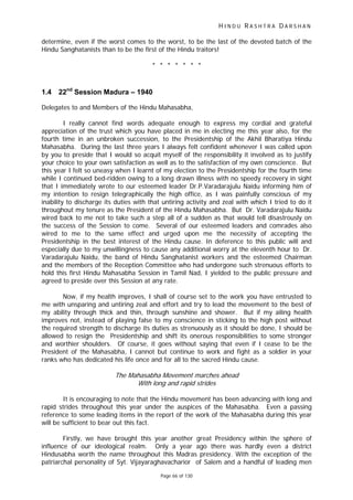 H I N D U R A S H T R A D A R S H A N
Page 66 of 130
t
determine, even if the worst comes to the worst, to be the last of the devoted batch of the
Hindu Sanghatanists than to be the first of the Hindu traitors!
* * * * * * *
1.4 22nd
Session Madura – 1940
Delegates to and Members of the Hindu Mahasabha,
I really cannot find words adequate enough to express my cordial and grateful
appreciation of the trust which you have placed in me in electing me this year also, for the
fourth time in an unbroken succession, to the Presidentship of the Akhil Bharatiya Hindu
Mahasabha. During the last three years I always felt confident whenever I was called upon
by you to preside that I would so acquit myself of the responsibility it involved as to justify
your choice to your own satisfaction as well as to the satisfaction of my own conscience. But
this year I felt so uneasy when I learnt of my election to the Presidentship for the fourth time
while I continued bed-ridden owing to a long drawn illness with no speedy recovery in sight
that I immediately wrote to our esteemed leader Dr.P.Varadarajulu Naidu informing him of
my intention to resign telegraphically the high office, as I was painfully conscious of my
inability to discharge its duties with that untiring activity and zeal with which I tried to do it
throughout my tenure as the President of the Hindu Mahasabha. But Dr. Varadarajulu Naidu
wired back to me not to take such a step all of a sudden as that would tell disastrously on
the success of the Session to come. Several of our esteemed leaders and comrades also
wired to me to the same effect and urged upon me the necessity of accepting the
Presidentship in the best interest of the Hindu cause. In deference to this public will and
especially due to my unwillingness to cause any additional worry at the eleventh hour to Dr.
Varadarajulu Naidu, the band of Hindu Sanghatanist workers and the esteemed Chairman
and the members of the Reception Committee who had undergone such strenuous efforts to
hold this first Hindu Mahasabha Session in Tamil Nad, I yielded to the public pressure and
agreed to preside over this Session at any rate.
Now, if my health improves, I shall of course set to the work you have entrusted to
me with unsparing and untiring zeal and effort and try to lead the movement to the best of
my ability through thick and thin, through sunshine and shower. But if my ailing health
improves not, instead of playing false to my conscience in sticking to the high post without
the required strength to discharge its duties as strenuously as it should be done, I should be
allowed to resign the Presidentship and shift its onerous responsibilities to some stronger
and worthier shoulders. Of course, it goes without saying that even if I cease to be the
President of the Mahasabha, I cannot but continue to work and fight as a soldier in your
ranks who has dedicated his life once and for all to the sacred Hindu cause.
The Mahasabha Movemen marches ahead
With long and rapid strides
It is encouraging to note that the Hindu movement has been advancing with long and
rapid strides throughout this year under the auspices of the Mahasabha. Even a passing
reference to some leading items in the report of the work of the Mahasabha during this year
will be sufficient to bear out this fact.
Firstly, we have brought this year another great Presidency within the sphere of
influence of our ideological realm. Only a year ago there was hardly even a district
Hindusabha worth the name throughout this Madras presidency. With the exception of the
patriarchal personality of Syt. Vijayaraghavacharior of Salem and a handful of leading men
 