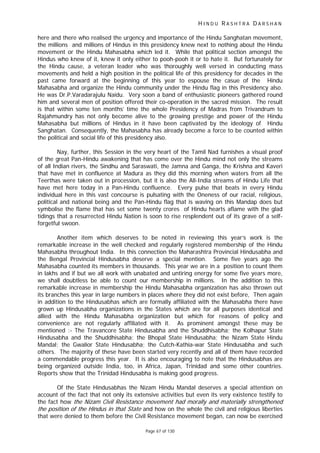 H I N D U R A S H T R A D A R S H A N
Page 67 of 130
t t
here and there who realised the urgency and importance of the Hindu Sanghatan movement,
the millions and millions of Hindus in this presidency knew next to nothing about the Hindu
movement or the Hindu Mahasabha which led it. While that political section amongst the
Hindus who knew of it, knew it only either to pooh-pooh it or to hate it. But fortunately for
the Hindu cause, a veteran leader who was thoroughly well versed in conducting mass
movements and held a high position in the political life of this presidency for decades in the
past came forward at the beginning of this year to espouse the casue of the Hindu
Mahasabha and organize the Hindu community under the Hindu flag in this Presidency also.
He was Dr.P.Varadarajulu Naidu. Very soon a band of enthusiastic pioneers gathered round
him and several men of position offered their co-operation in the sacred mission. The result
is that within some ten months’ time the whole Presidency of Madras from Trivandrum to
Rajahmundry has not only become alive to the growing prestige and power of the Hindu
Mahasabha but millions of Hindus in it have been captivated by the ideology of Hindu
Sanghatan. Consequently, the Mahasabha has already become a force to be counted within
the political and social life of this presidency also.
Nay, further, this Session in the very heart of the Tamil Nad furnishes a visual proof
of the great Pan-Hindu awakening that has come over the Hindu mind not only the streams
of all Indian rivers, the Sindhu and Saraswati, the Jamna and Ganga, the Krishna and Kaveri
that have met in confluence at Madura as they did this morning when waters from all the
Teerthas were taken out in procession, but it is also the All-India streams of Hindu Life that
have met here today in a Pan-Hindu confluence. Every pulse that beats in every Hindu
individual here in this vast concourse is pulsating with the Oneness of our racial, religious,
political and national being and the Pan-Hindu flag that is waving on this Mandap does but
symbolise the flame that has set some twenty crores of Hindu hearts aflame with the glad
tidings that a resurrected Hindu Nation is soon to rise resplendent out of its grave of a self-
forgetful swoon.
Another item which deserves to be noted in reviewing this year’s work is the
remarkable increase in the well checked and regularly registered membership of the Hindu
Mahasabha throughout India. In this connection the Maharashtra Provincial Hindusabha and
the Bengal Provincial Hindusabha deserve a special mention. Some five years ago the
Mahasabha counted its members in thousands. This year we are in a position to count them
in lakhs and if but we all work with unabated and untiring energy for some five years more,
we shall doubtless be able to count our membership in millions. In the addition to this
remarkable increase in membership the Hindu Mahasabha organization has also thrown out
its branches this year in large numbers in places where they did not exist before, Then again
in addition to the Hindusabhas which are formally affiliated with the Mahasabha there have
grown up Hindusabha organizations in the States which are for all purposes identical and
allied with the Hindu Mahasabha organization but which for reasons of policy and
convenience are not regularly affiliated with it. As prominent amongst these may be
mentioned :- The Travancore State Hindusabha and the Shuddhisabha; the Kolhapur State
Hindusabha and the Shuddhisabha; the Bhopal State Hindusabha; the Nizam State Hindu
Mandal; the Gwalior State Hindusabha; the Cutch-Kathia-war State Hindusabha and such
others. The majority of these have been started very recently and all of them have recorded
a commendable progress this year. It is also encouraging to note that the Hindusabhas are
being organized outside India, too, in Africa, Japan, Trinidad and some other countries.
Reports show that the Trinidad Hindusabha is making good progress.
Of the State Hindusabhas the Nizam Hindu Mandal deserves a special attention on
account of the fact that not only its extensive activities but even its very existence testify to
the fact how the Nizam Civil Resistance movement had morally and materially strengthened
the position of the Hindus in that S a e and how on the whole the civil and religious liberties
that were denied to them before the Civil Resistance movement began, can now be exercised
 