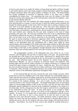 H I N D U R A S H T R A D A R S H A N
Page 68 of 130
If r
t
at least to such extent as to enable the Hindus to forge ahead and gather sufficient strength
to win further liberties and to get strong enough to defend themselves against the outrages
of Moslem fanaticism which even today continue to disfigure the State. The Hindu Mandal
has already established its branches in important centres in the State and is rapidly
consolidating the Hindus there. The awakening that came over the Hindus in that State
during the exciting and inspiring days of the Civil Resistance movement has doubtless come
to stay and has already made the
Hindus in that State more self confident and mainly enough to defend themselves as has
been demonstrated in a number of cases this year in which the Hindus counter-attacked and
brought the Moslem gundas to their knees when the latter took to rioting or looting as they
were wont to do with impunity in days gone by. There have been some organized and
outrageous anti-Hindu riots even this year in that State s for example at Nanded wherein the
very State police and authorities, mostly Moslems, did not hesitate to molest the Hindus;- but
then such incidents were relatively few this year when compared to the state of things
prevailing a few years ago. We must also remember that even in the so-called British India
such fanatical outbursts on the part of the Moslems are not quite unknown. The new factor
that is to be noted, so far as the State is concerned, is the increasing resistance and even
the spirit of counter-attacking to checkmate aggression which are being displayed by the
Hindus in the State in an everincreasing measure. but this spirit continues to g ow and the
Hindus in the Hyderabad State get consolidated into a Hindu front voting for those
representatives who are pledged to the Hindu cause they would certainly be able before long
to bring sufficient pressure on the Nizam Government to yield as many constitutional rights
to the Hindus in that State as their population strength demands and as the Moslems in the
Kashmere State have already acquired on the same plea of being a major community.
The propagandistic activities of the Mahasabha were also carried on, on a more
extensive scale throughout this year than it could be done in the past. Our grateful thanks
are specially due in this respect to our veteran leader Dharmaveer Dr. Moonje who in spite
of his advanced age kept himself constantly on the run from province to province throughout
the year. Most influential leaders like Sir M.N. Mookerji, Dr. Syama Prasad Mookerji,
Dharamaveer Bhpatkar, as well as hundreds of provincial leaders and organizers kept
working night and day with the selfless devotion of a religious missionary or a Tapaswi and
toured from place to place to propagate the cause. During this year, there were held not
less than a hundred provincial, district and even taluka conferences; local meetings were held
in thousands; while cart-loads of Sanghatan literature were being freely distributed from all
important centres of the Mahasabha organization throughout India.
In the elec oral field also we have secured this year some notable successes which
proved that at least the intelligent part of the Hindu electorate has unmistakably begun to
realise that their best interests as Hindus could only be served by voting for the Sanghatanist
representatives and that it is suicidal for Hindus to vote for a Congress candidate so long as
he is bound to the Congress ideology. As a case in point, we may mention the hotly
contested election to the Calcutta Corporation. The Bengal Hindusabha came out with flying
colours at several polling stations in spite of the fact that it was the first time when Hindu
Mahasabha openly challenged the long and firmly established monopoly of the Congress at
the Hindu polls, and the consequence was that the Congress could not form a majority party
in the corporation on their own ticket. At some other places, as for example in Sindh,
Mahad, etc. we inflicted almost cent per cent defeat on the Congressites and got a clear
majority. Of course, it is no wonder that at some places the Hindusabha suffered reverses
also. But we shall have to start in every election for at least five years to come fully
prepared to face such electoral reverses. The Hindu electorate cannot so quickly learn to
unlearn the lesson that has been branded on their mind that its electoral duty consists in
nothing else but to vote for the Congress with eyes closed, tongues tied and brains held in
abeyance. Nevertheless, the moral of these reverses also should be carefully noted by us.
 