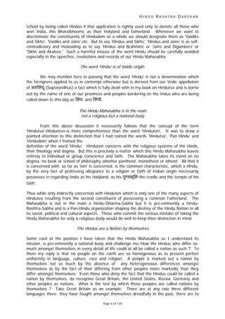 H I N D U R A S H T R A D A R S H A N
Page 6 of 130
school by being called Hindus if that application is rightly used only to denote all those who
won India, this Bharatbhoomi, as their Holyland and fatherland. Whenever we want to
discriminate the constituents of Hindudom as a whole we should designate them as 'Vaidiks
and Sikhs', 'Vaidiks and Jains' etc. But to say 'Hindus and Sikhs', 'Hindus and Jains' is as self-
contradictory and misleading as to say 'Hindus and Brahmins' or 'Jains and Digambers' or
'Sikhs and Akalees.' Such a harmful misuse of the word Hindu should be carefully avoided
especially in the speeches, resolutions and records of our Hindu Mahasabha.
The word 'Hindu' is of Vaidic origin.
We may mention here in passing that the word 'Hindu' is not a denomination which
the foreigners applied to us in contempt otherwise but is derived from our Vedic appellation
of स िसंधू (Saptasindhus) a fact which is fully dealt with in my book on Hindutva and is borne
out by the name of one of our provinces and peoples bordering on the Indus who are being
called down to this day as िसंध and िसंधी.
The Hindu Mahasabha is in the main
not a religious but a national body
From this above discussion it necessarily follows that the concept of the term
'Hindutva'-Hinduness-is more comprehensive than the word 'Hinduism'. It was to draw a
pointed attention to this distinction that I had coined the words 'Hindutva', 'Pan Hindu' and
'Hindudom' when I framed the
definition of the word 'Hindu'. Hinduism concerns with the religious systems of the Hinds,
their theology and dogma. But this is precisely a matter which this Hindu Mahasabha leaves
entirely to individual or group conscience and faith. The Mahasabha takes its stand on no
dogma, no book or school of philosophy whether pantheist, monotheist or atheist. All that it
is concerned with, so far as 'ism' is concerned, is the common characteristic, which a Hindu,
by the very fact of professing allegiance to a religion or faith of Indian origin necessarily
possesses in regarding India as his Holyland, as his पु यभूिम-the cradle and the temple of his
faith.
Thus while only indirectly concerned with Hinduism which is only one of the many aspects of
Hindutva resulting from the second constituent of possessing a common Fatherland. The
Mahasabha is not in the main a Hindu-Dharma-Sabha but it is pre-eminently a Hindu-
Rashtra-Sabha and is a Pan-Hindu organization shaping the destiny of the Hindu Nation in all
its social, political and cultural aspects. Those who commit the serious mistake of taking the
Hindu Mahasabha for only a religious body would do well to keep thise distinction in mind.
The Hindus are a Nation by themselves
Some cavil at the position I have taken that the Hindu Mahasabha as I understand its
mission, is pre-eminently a national body and challenge me-'How the Hindus who differ so-
much amongst themselves in every detail of life could at all be called a nation as such ?' To
them my reply is that no people on the earth are so homogenous as to present perfect
uniformity in language, culture, race and religion. A people is marked out a nation by
themselves not so much by the absence of any heterogeneous differences amongst
themselves as by the fact of their differing from other peoples more markedly than they
differ amongst themselves. Even those who deny the fact that the Hindus could be called a
nation by themselves, do recognise Great Britain, the United States, Russia, Germany and
other peoples as nations. What is the test by which those peoples are called nations by
themselves ? Take Great Britain as an example. There are at any rate three different
languages there; they have fought amongst themselves dreadfully in the past, there are to
 