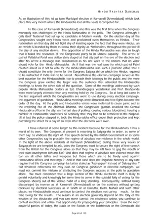 H I N D U R A S H T R A D A R S H A N
Page 69 of 130
As an illustration of this let us take Municipal election at Karnavati (Ahmedabad) which took
place this very month where the Hindusabha lost all the seats it competed for.
In this case of Karnavati (Ahmedabad) also this was the first time when the Congress
monopoly was challenged by the Hindu Mahasabha at the polls. The Congress although it
calls itself ‘National’ had set up no candidate in Moslem wards. On the election day all the
Congressites sought only Hindu votes and proclaimed even themselves as Hindus. Their
nationalism on that day did not fight shy of insisting upon the fact that they were Hindus, an
act which is branded by them as below their dignity as ‘Nationalists’ throughout the period till
the day of any election dawns. The opposition of the Hindu Mahasabha was also so tough
that it taxed the resources of the Congressite party to its utmost capacity. The arrest of
patriot Vallabhai Patel was deliberately staged at that city just on the eve of the election and
after his arrest a message was broadcasted as his last word to the citizens that no voter
should vote for the Hindu Mahasabha. As if that was the real issue for which patriot Patel
courted arrest as if not to vote for the Hindu Mahasabha was such a patriotic virtue that it
should constitute the only theme for the Congress Satyagrahi on which the Hindus required
to be instructed if India was to be saved. Nevertheless the election campaign served as the
best occasion for the Hindusabhaits too to preach their ideology to the public and the more
the Congress grew excited the larger was the audience that attended the Hindusabha
meetings to know the other side of the question. Some of the meetings addressed by such
popular Hindu Mahasabha orators as Syt. Chandregupta Vedalankar and Prof. Deshpande
were more largely attended than any meeting held by the Congress. So at long last came in
the last argument which the Congressites are wont to use during every election campaign,
the argument of gundaism. Hindusabha meetings were disturbed and free fights became the
order of the day. At the polls also Hindusabha voters were molested to cause panic and as
the crowning rite of the Ahimsak Dharma, the Congressite gundas attacked the Central
Hindusabha office in the city, on the last day of polling, causing serious bloodshed, injuring a
number of Hindusabha volunteers so seriously that they had to be removed to the hospital,
till at last the police stepped in, took the Hindu-sabha office under their protection and kept
patrolling the street for a day or so even after the elections were over.
I have referred at some length to this incident because for the Hindusabhaits it has a
moral of its own. The Congress at present is resorting to Satyagraha in order, as some of
them say, to vindicate the right of free speech denied by the British Government or as some
other Congressites say to proclaim the regime of absolute non-violence in the whole world.
In the light of the above incidents at Karnavati (Ahmedabad) during these very weeks of
Satyagrah we are tempted to ask, does the Congress want to secure the right of free speech
from the British for the Congress alone so that they may be left freer to gag the mouth of
their own countrymen kith and kin? And does that regime of absolute non-violence mean the
ban on all other lathis and weapons but those which are to be freely used against
Hindusabha offices and meetings ? And in that case does not linguistic honesty at any rate
require that this Congress campaign be better styled as ‘Asatyagrah’ instead of ‘Satyagraha’ ?
But whatever reflections we may pass on Congress gundaism in electoral campaigns, we
must not commit the mistake of attributing the Congress success at the polls to gundaism
alone. We must remember that a large section of the Hindu electorate itself is likely to
persist voluntarily and knowingly for some time to come in the suicidal folly of voting for the
Congress sheerly out of the vicious habit of a long standing. Consequently, without being
discouraged by reverse as at Karnavati (Ahmedabad) or on the contrary without getting
cocksure by electoral successes as in Sindh or at Calcutta, Delhi, Mahad and such other
places, we Hindusabhaits must continue to contest the elections not caring much, for the
time being for the results. The results in an election generally depend on the folly or the
wisdom of the electorate and you can never correct the electorate unless you continue to
contest elections and utilise that opportunity for propagating your principles. Even the most
powerful parties of today, the Nazis or the Facists or the Bolshevists or the Democrats did
 