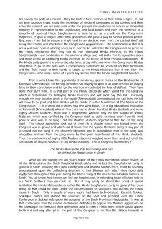 H I N D U R A S H T R A D A R S H A N
Page 70 of 130
not sweep the polls at a bound. They too had to face reverses in their initial stages. If but
we take cautious steps, study the technique of electoral campaigns at big centres and then
enter the contest, we are sure even under the present circumstances to secure an influential
minority in representation to the Legislatures and local bodies and even the presence of a
minority of devoted Hindu Sanghatanists is sure to act as a check on the Congressite
majorities, to give a tongue unto Hindu grievances and pave a way to further political power.
Nay, even if we fail to secure a single seat in an election, even then the contest itself will
repay the trouble and checkmate the Congressite waywardness. The consciousness that it is
not a walkover now in winning seats as it used to be, will force the Congressites to prove to
the Hindu electorate that they too do not disregard Hindu interests as the Hindu
Sanghatanists rival candidates in the elections allege and will make the Congressites more
and more afraid of sacrificing Hindu interests to the fettish of their Pseudo-Nationalism. If
the Hindu party persists in contesting elections, a day will come when the Congressite Hindus
shall have to go to the polls with a conspicuous ‘Gandham’ be smeared on their foreheads
and the ‘Tulsi’ rosari in their hands to prove to the Hindu electorate that it was they, the
Congressites, who were Hindus of a purer ray serene than the Hindu Sanghatanist heretics.
That is why I take this opportunity of rendering special thanks to the Hindusabha of
Karnavati (Ahmedabad) for having contested so toughly in spite of all odds instead of playing
false to their conscience and let go the election uncontested for fear of defeat. They have
done their duty well. It is that part of the Hindu electorate which voted for the Congress
which is responsible for betraying Hindu interests and will soon pay the bill. Curiously
enough the very election week at Karnavati (Ahmedabad) demonstrated the fact how this bill
will have to be paid and how Hindus will be made to suffer humiliation at the hands of the
Congressites. It is a straw but it shows how the wind blows. In a big educational institution
at Karnavati (Ahmedabad) wherein there are some eleven hundred Hindu students and some
eighty Moslem students, there was a programme wherein only the first stanza of ‘Vande
Mataram’ which was certified by the Congress itself as quite harmless even from its timid
point of view was to be sung. But the Moslem students objected to that too, to the song
itself. The school authorities took out of their file a circular which was issued when the
Congress was in power and which laid it down that the ‘Vande Mataram’ song or any part of
it should not be sung if the Moslems objected and in accordance with it the song was
altogether omitted from the programme to the great resentment of the Hindu students.
Thus the sentiments of eighty (80) Moslem students weighed more than and outvoted the
sentiments of eleven hundred (1100) Hindu students. This is Congress Democracy !
The Hindu Mahasabha has been doing all it can
to defend the Hindu casue in Sindh
While we are passing the last year’s report of the Hindu movement, under review, of
all the Hindusabhas the Sindh Provincial Hindusabha and in fact the Sanghatanist party in
general in Sindh including the Hindu Panchayats and Dharma Sabhas there, must be specially
congratulated upon the unflinching devotion to their Dharma with which they faced daily
myrtyrdom throughout this year during the latest rising of the murderous Moslem fanatics, in
Sindh. You all know how keenly we feel our helplessness in extending more efficient help to
our Sindh brothers than we could do. But it may safely be stated that short of armed
retaliation the Hindu Mahasabha or rather the Hindu Sanghatanist party in general has been
doing all that could be done under the circumstances to safeguard and defend the Hindu
cause in Sindh. Only a couple of years ago I had been to Hyderabad, Karachi, Sukkur,
Shikarpur, Rohri and studied the situation on the spot and presided over the Hindu
Conference at Sukkur held under the auspices of the Sindh Provincial Hindusabha. It was at
that conference that the Hindus determined definitely to oppose the Moslem aggression on
the Manzalgah to formulate their grievances and to form a Hindu front which would oppose
tooth and nail any attempt on the part of the Congress to sacrifice the Hindu interests in
 