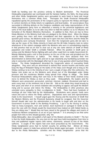 H I N D U R A S H T R A D A R S H A N
Page 71 of 130
Sindh by handing over the province entirely to Moslem domination. The Provincial
Hindusabha organization war overhauled and the Sanatan Sabhas, the Sikhs, the Arya-samaj
and other Hindu Sanghatanist parties were persuaded to work hand in hand and merge
themselves into a common Hindu front. Thereupon the Sindh Provincial Hindusabha
repudiated openly the pretensions of the Congress party to represent the Hindus and began
to contest elections on Hindu tickets to Legislatures and local bodies. At several places they
succeeded in inflicting defeats on the Congress candidates and today representatives of the
Hindu Sanghatanist party form so influential a minority in the provincial legislatures and
some of the local bodies as to be able very often to hold the balance so as to influence the
formation of the Moslem Ministries themselves. In addition to that, there are two to three
Hindu Ministers in the Ministry itself who are pledged to the Hindu ticket. When the Hindus
were getting thus more and more consolidated and their opposition to the Manzalgah
question grew serious, the Moslems broke out in open riots here and there and the Hindu life
and property were seriously threatened. Even then the Congressite party did not dare to
take up the cause of the Hindu minority in hand and the All India Congress took no notice
whatsoever of the violent campaign which the Moslems who were in overwhelming majority
in that province had set on foot to clear out at any rate some districts of Sindh of Hindu
population and render Sindh a veritable Pakistan. When the position in Sindh grew so
serious and the Moslem Parties fighting with each other could form no stable Government Dr.
Moonje Mahashay paid a visit to that province on the eve of this year and presided over the
second Hindu Conference at Sukkur. The Hindus once more declared their firm
determination to defend their rights and not to sign voluntarily any humiliating surrender not
only in connection with the Manzalgah affair but in case of any question which touched Hindu
honour. The Hindu Sanghatanist discarded the Congressite advice of evacuating Sindh
altogether. They were and are determined to defend their ancient hearths and homes and
keep the flag of Hindudom flying on the banks of the Indus even though and so long as the
Hindus continue to be in the minority of one ! just a couple of days after this conference, the
Sukkur riots broke out as the Moslems were driven out of the Manzalgah under Hindu
pressure and the murderous Moslem rising spread from village to village. The Sindh
Provincial Hindusabhaits taking their own lives in the hollow of their hands strained every
nerve to defend the Hindus as best as they could. Hindusabhaits, the leaders and the
followers were prosecuted, persecuted, externed, interned, stabbed, threatened and had to
work every hour at the imminent risk of their life. Still on the whole they stood bravely by
their posts and short of an armed retaliation did everything to oppose and quell the Moslem
rising and to succour and relieve the Hindus. The Hindusabhas in other provinces also
extended every sympathy to their co-religionists in Sindh. There had been hundreds of
meetings all over Inida held by the Hindusabhas. Resolutions were passed, funds were
raised and sent to relieve the Hindu sufferers. Deputations were sent and representations
made to the Government. I myself urged upon the Viceroy and the Governor of Sindh that
the Moslem Ministry and the Provincial Autonomy should be scrapped, that the Governor
himself should take over the administration in his hands to begin with and later on the
Government re-annex Sindh to the Bombay Presidency. I put it to the Viceroy in writing,
‘Had so many Europeans, men and women, been butchered or outraged in Sindh as has
been the case with the Hinuds would the Government have looked on with folded hands as
they are doing now ? Would they not have raised to the ground the villages and resorts of
murderous Moslem conspirators as an act of just reprisals ?’ It is amusing to see that some
people from time to time should question, why the
Hindu Mahasabha does not publish a full report of the Moslem atrocities in Sindh ? The fact
is that the Sindh Hindusabha, the very men on the spot have held investigations from time to
time and published regular reports with names, statements, amount of loss of the Hindu
sufferers. A couple of the reports had even been proscribed by the Governments. The
Hindu Sanghatanist press had to furnish security for printing that. Almost all Hindu
Sanghatanist papers in India have printed all those details again and again. In fact it is only
due to the Hindu Mahasabha activities and the Hindu Sanghatanist press that the
 