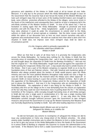 H I N D U R A S H T R A D A R S H A N
Page 72 of 130
grievances and calamities of the Hindus in Sindh could at all be known all over India.
Moreover, it is only due to the pressure which the Hindu Mahasabhaits brought to bear on
the Government that the Governor had at last forced the hands of the Moslem Ministry and
took such stringent steps that at least some of the leading mischief-makers were brought to
book, some effective protection afforded to the Hindus in the villages, some terror struck in
the hearts of the malefactors and consequently there could be at least a temporary lull in the
anti-Hindu activities of the Moslem fanatics in Sindh. In view of the above fact, I feel no
hesitation in stating again that the Hindu Mahasabha through its provincial and local
branches and with the help of the Hindu Sanghatanist public in general all over India
have done whatever it could do under the circumstances to extend relief to the Hindu
sufferers in Sindh short of armed reprisals or retaliation. But the latter means cannot fall
within the sphere of our discussion here as here we must concern ourselves only with a
legitimate and constitutional means. We wish we could do more than what is done and if the
situation in Sindh does not improve soon more stringent steps shall be taken as
circumstances permit.
It is the Congress which is primarily responsible for
the calamities which have befallen the
Hindus in Sindh
When we find that in spite of all these facts it is precisely the Congressites who
accuse the Hindu Mahasabha for having done nothing for, the Hindus in Sindh that the
necessity arises of reminding the Congressites that , was it not the Congress which insisted
on and brought about the separation of Sindh from the Bombay Presidency ? And was not
that the original sin ? The Hindu Mahasabha fought tooth and nail against the separation of
Sindh warning the Congressite Hindus that such a step would only lead to untold miseries of
the Hindus : that it was a part of the Moslem conspiracy to separate Sindh so as to lay the
foundation-stone of their pet Pakistan scheme : that wild, fanatical and murderous gangs of
Moslems who always prowled about the borders of Sindh would pounce upon the Hindu
minority and even the most polished Moslems throughout India would not raise a finger to
save the latter but would wait for the moment when the Hindus were either wiped off or
evacuate Sindh en masse leaving it a pure Dar-ul-Islam a Moslem territory. But in spite of
this opposition of the Mahasabha the Congressite Hindus voted for the separation of Sindh
just to please the Moslems ! And now it is the Congressites who are demanding from the
Hindu Mahasabha the explanation of what it was doing for the Hindus in Sindh !! The
incendiary who first set the village on fire is now demanding from the citizens an explanation
of the fact why they could not exert themselves more in putting down the fire ! The Working
Committee of the Congress, while everyday brought harrowing news of anti-Hindu outrages
in Sindh did not utter a single word in condemnation of it. Nor was a single meeting held
throughout India by the Congress to protest against it. It was only when the Hindu
Mahasabha activities brought sufficient pressure upon the Government to take stringent
measures and pressed the Government to scrap up the Moslem Autonomy that Maulana Azad
was hurriedly dispatched by Gandhiji to Sindh. But with what leading objectives in view ?
But Maulana Azad’s Mission was not so much to
Safeguard the Hindus as to stabilise the
Moslem Ministry
He did not formulate any scheme to recompense of safeguard the Hindus nor did he
issue any condemnation or frame any charge-sheet of the Moslem atrocities. His whole
anxiety under Gandhiji’s instructions was to exhort the Moslems to form a stable Government
so as not to give any excuse to the Hindu Mahasabha to force the hands of the Government
to re-annex Sindh to Bombay or empower the Governor to resume the administration in his
own hands. If the Moslems fail to form a stable Government in Sindh how were they going
 