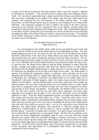 H I N D U R A S H T R A D A R S H A N
Page 73 of 130
t
to prove to the British Government that they would be able to rule their would-be Pakistan
as efficiently as the British ? That seemed to be the anxiety which drove Maulana Azad to
Sindh. For, one fails to understand how a stable Government of those very Moslem parties
who have been responsible for the plight of the Hindus upto this time could improve the
condition and safeguard the life and property of the Hindu minority there. A stable
Government of these Moslem parties may as well prove more dangerous to the Hindus than
otherwise. The temporary cessation of crime in Sindh is the result of the direct pressure
exercised by the Governor and the consequent hunt of the Moslem criminals which had
already been initiated before Maulana Azad stepped into Sindh. Not a stable Moslem Ministry
or any other measure serving only as an eye-wash can ever be an effective way of protecting
the legitimate rights of the Hindu minority in Sindh or ensure peace and order. The annulling
of the Moslem autonomy in Sindh and the re-annexation of it to the presidency of Bombay
can alone secure that objective.
The Pan-Hindu movement anima es the
Hindu Princes too
It is encouraging to note another factor, while we are reviewing this year’s work, that
a lively interest is being evinced by the Hindu Princes in the Mahasabha activities. The Pan-
Hindu ideology was sure to stir up, sooner or later, the ,latent fire in the blood of our historic
forefathers which flows in the veins of our Hindu Princes and make them realize that their
duty required them not only to sympathize with but to lead the Hindu movement. The far-
sighted amongst them have begun to realise that their present and future interests as well
are, in fact, identified with the Pan-Hindu movement now growing stronger from day to day.
If, upto this time, the Hindu Princes failed to lead the Hindu movement or help it with that
fervour, courage and religious devotion with which the Moslem Princes in India identify
themselves with the Moslem political parties in India and share in the Pan-Islamic ambition,
the fault does not altogether lie on the side of the Hindu Princes alone. The Hindu public, in
general, and notably the Congressite Hindus, in particular, never extended any the least
sympathy with the Hindu States or realised their importance; but on the contrary, arrogated
to themselves the monopoly of patriotism and looked down on the Hindu States as an
impediment in the path of India’s progress, which, the sooner it was removed, the better it
would be for the Nation. But the Moslem public, on the other hand with a truer insight into
political realities had ever been intensely proud of the few Moslem States in India, looked
upon them as organized centres of Moslem strength and even tried to augment the power
and prestige of their Nizams and Nababs. Consequently, the Moslem Princes too ever felt
that not only their present interests but even their future greatness and future glory
depended on the progress and strength of the Pan-Islamic movement, led by the Moslem
politicians in India. If but the Hindu Sanghatanists possess an insight into political realities
they would soon find that the Hindu States are, in fact, nearly the only centres of the
organized, military, administrative and political Hindu strength and are bound to play a more
active and more decisive part in the near future in moulding the destiny of the Hindu Nation
than any other factor within our present reach. Even as it is, what party of our chatter-box
politicians and slogan-ridden ideologues had succeeded in effecting actually social or
industrial or military progress on such an extent as, say for example, the Hindu States of
Baroda, Mysore, Travancore or Gwalior have recorded ? For want of space and inclination, I
do not deal with this question here at any greater length. All that I like to emphasize here
and want the Hindu Sanghatanist throughout India to note is the fact that they should
welcome the response which the Pan-Hindu ideology is evoking in the hearts of our Hindu
Princes and to realise that the stronger the Hindu States grow, the lesser will be the danger
of any anti-Hindu aggression in any problematical danger of internal anarchy and anti-Hindu
aggression. Of all the factors that the likely, under the present circumstances, to contribute
to the resurgence and rejuvenation of a consolidated Hindu Nation, the Hindu States
constitute the most efficient one.
 