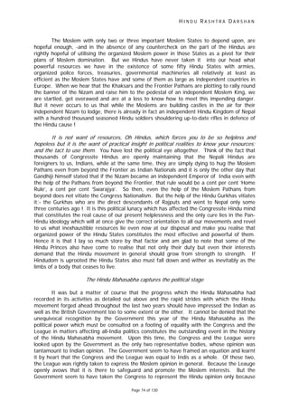 H I N D U R A S H T R A D A R S H A N
Page 74 of 130
,
The Moslem with only two or three important Moslem States to depend upon, are
hopeful enough, -and in the absence of any countercheck on the part of the Hindus are
rightly hopeful of utilising the organized Moslem power in those States as a pivot for their
plans of Moslem domination. But we Hindus have never taken it into our head what
powerful resources we have in the existence of some fifty Hindu States with armies,
organized police forces, treasuries, governmental machineries all relatively at least as
efficient as the Moslem States have and some of them as large as independent countries in
Europe. When we hear that the Khaksars and the Frontier Pathans are plotting to rally round
the banner of the Nizam and raise him to the pedestal of an independent Moslem King, we
are startled, get overawed and are at a loss to know how to meet this impending danger.
But it never occurs to us that while the Moslems are building castles in the air for their
independent Nizam to lodge, there is already in fact an independent Hindu Kingdom of Nepal
with a hundred thousand seasoned Hindu soldiers shouldering up-to-date rifles in defence of
the Hindu cause !
It is not want of resources Oh Hindus, which forces you to be so helpless and
hopeless but it is the want of practical insight in political realities to know your resources;
and the tact to use them. You have lost the political eye altogether. Think of the fact that
thousands of Congressite Hindus are openly maintaining that the Nepali Hindus are
foreigners to us, Indians, while at the same time, they are simply dying to hug the Moslem
Pathans even from beyond the Frontier as Indian Nationals and it is only the other day that
Gandhiji himself stated that if the Nizam became an independent Emperor of India even with
the help of the Pathans from beyond the Frontier, that rule would be a cent per cent ‘Home
Rule’, a cent per cent ‘Swarajya’. So then, even the help of the Moslem Pathans from
beyond does not vitiate the Congress Nationalism. But the help of the Hindu Gurkhas vitiates
it;- the Gurkhas who are the direct descendants of Rajputs and went to Nepal only some
three centuries ago ! It is this political lunacy which has affected the Congressite Hindu mind
that constitutes the real cause of our present helplessness and the only cure lies in the Pan-
Hindu ideology which will at once give the correct orientation to all our movements and revel
to us what inexhaustible resources lie even now at our disposal and make you realise that
organized power of the Hindu States constitutes the most effective and powerful of them.
Hence it is that I lay so much store by that factor and am glad to note that some of the
Hindu Princes also have come to realise that not only their duty but even their interests
demand that the Hindu movement in general should grow from strength to strength. If
Hindudom is uprooted the Hindu States also must fall down and wither as inevitably as the
limbs of a body that ceases to live.
The Hindu Mahasabha captures the political stage
It was but a matter of course that the progress which the Hindu Mahasabha had
recorded in its activities as detailed out above and the rapid strides with which the Hindu
movement forged ahead throughout the last two years should have impressed the Indian as
well as the British Government too to some extent or the other. It cannot be denied that the
unequivocal recognition by the Government this year of the Hindu Mahasabha as the
political power which must be consulted on a footing of equality with the Congress and the
League in matters affecting all-India politics constitutes the outstanding event in the history
of the Hindu Mahasabha movement. Upon this time, the Congress and the League were
looked upon by the Government as the only two representative bodies, whose opinion was
tantamount to Indian opinion. The Government seem to have framed an equation and learnt
it by heart that the Congress and the League was equal to Indis as a whole. Of these two,
the League was rightly taken to express the Moslem opinion in general. Because the Leauge
openly avows that it is there to safeguard and promote the Moslem interests. But the
Government seem to have taken the Congress to represent the Hindu opinion only because
 
