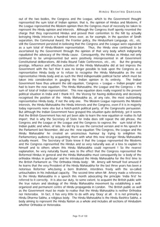 H I N D U R A S H T R A D A R S H A N
Page 75 of 130
out of the two bodies, the Congress and the League, which to the Government thought
represented the sum total of Indian opinion, that is, the opinion of Hindus and Moslems, if
the League represented the Moslem opinion then the Congress must of necessity be taken to
represent the Hindu opinion and interests. Although the Congress itself openly resented the
charge that they represented Hindus and proved their contention to the hilt by actually
betraying Hindu interests a hundred times over, as for example, in the question of Sindh
separation, the Communal Award, the Frontier policy, the Hindusthani Language, etc., etc.
still the Government persisted in believing that the Congress and the League were equivalent
as a sum total of Hindu-Moslem representation. Thus, the Hindu view continued to be
ascertained by the Government through the opinion of that very body which indignantly
repudiated the advocacy of the Hindu cause. Consequently, the Hindus as Hindus not only
continued to be unrepresented but were positively misrepresented in all Government
Constitutional deliberations, All-India Round Table Conferences, etc., etc. But the growing
prestige, influence and effective activities of the Hindu Mahasabha did at last impress the
Government with the fact that it was no longer possible to look upon the Congress as a
representative Hindu body or to refuse to recognise the Hindu Mahasabha as the real
representative Hindu body and as such the third indispensable political factor which must be
taken into consideration in gauging the Indian opinion in its entirety. The Indian
Government have thus unlearnt the old equation, ‘Congress + League = Indian people’ and
had to learn the new equation, ‘The Hindu Mahasabha, the League and the Congress = the
sum of total of Indian representation’. This new equation does really respond to the present
political situation in India and I thank H.E. the Viceroy for having deliberately and decisively
recognised the position of the Hindu Mahasabha as, at any rate, the most outstanding
representative Hindu body, if not the only one. The Moslem League represents the Moslem
interests, the Hindu Mahasabha the Hindu interests and the Congress,-even if it is in majority
today represents none else but a hotch-potch political party, of the Congressite persuasion.
But although the Indian Government have grasped this situation quite definitely, yet it seems
that the British Government has not yet been able to learn the new equation or realise its full
import; that is why the Secretary of State for India does still repeat the old phrase, the
Congress and the League or the League and the Congress to express the sum total of the
Indian public and when, of late, he did try to use the corrected version and in his speech in
the Parliament last November, did use the new equation ‘The Congress, the League and the
Hindu Mahasabha’ he created an unconscious humour by trying to enlighten his
Parliamentary audience by acquainting them with what this new stranger Hindu Mahasabha
actually meant. The Secretary of State knew it that the League represented the Moslems
and the Congress represented the Hindus and so very naturally was at a loss to explain to
himself and to others whom this Hindu Mahasabha could represent ! So the nearest
explanation, he very naturally found, was to the effect that the Congress represented the
Reformed Hindus in general and the Hindu Mahasabha must consequently be ‘a body of the
orthodox Hindus in particular’ and he introduced the Hindu Mahasabha for the first time to
the British Parliament as ‘The Orthodox Hindu body’. Mr. Amery will himself feel amused if
he learns that the very President of the Hindu Mahasabha for the last three years has been a
notorious Reformer who,being a born Brahmin, interdines freely with the so-called
untouchables in his individual capacity. The second time when Mr. Amery made a reference
to the Hindu Mahasabha in a speech this month advocating the principle ‘India first’ he
referred to it correctly. It is also our duty, to some extent, to acquaint the British public with
the true nature and ideology of the Hindu Mahasabha movement by establishing a well-
organized and permanent centre of Hindu propaganda in London. The British public as well
as the Government must be made to realise that the Hindu Mahasabha is neither Orthodox
nor Heterodox. In fact, it has very little to do with any ‘Doxy’ at all. It is not primarily a
Hindu Dharma Sabha, a religious body. The Hindu Mahasabha is the Hindu Rashtra Sabha, a
body aiming to represent the Hindu Nation as a whole and includes all sections of Hindudom
whether Orthodox or Heterodox.
 