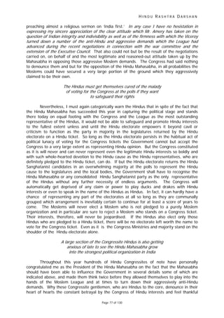 H I N D U R A S H T R A D A R S H A N
Page 77 of 130
I t
.
preaching almost a religious sermon on ‘India first.’ n any case I have no hesista ion in
expressing my sincere appreciation of the clear attitude which Mr. Amery has taken on the
question of Indian integrity and indivisibility as well as of the firmness with which the Viceroy
turned down a number of the anti-Hindu and aggressive demands which the League had
advanced during the recent negotiations in connection with the war committee and the
extension of the Executive Council That also could not but be the result of the negotiations
carried on, on behalf of and the most legitimate and reasoned-out attitude taken up by the
Mahasabha in opposing those aggressive Moslem demands. The Congress had said nothing
to denounce them and but for the opposition of the Hindu Mahasabha, in all probabilities the
Moslems could have secured a very large portion of the ground which they aggressively
claimed to be their own.
The Hindus must get themselves cured of the malady
of voting for the Congress at the polls if they want
to safeguard their rights
Nevertheless, I must again categorically warn the Hindus that in spite of the fact that
the Hindu Mahasabha has succeeded this year in capturing the political stage and stands
there today on equal footing with the Congress and the League as the most outstanding
representative of the Hindus, it would not be able to safeguard and promote Hindu interests
to the fullest extent unless and until the Hindu electorate empowers it beyond cavil or
criticism to function as the party in majority in the legislatures returned by the Hindu
electorate on a Hindu ticket. So long as the Hindu electorate persists in the habitual act of
political lunacy of voting for the Congress tickets the Government cannot but accept the
Congress to a very large extent as representing Hindu opinion. But the Congress constituted
as it is will never and can never represent even the legitimate Hindu interests so boldly and
with such whole-hearted devotion to the Hindu cause as the Hindu representatives, who are
definitely pledged to the Hindu ticket, can do. If but the Hindu electorate returns the Hindu
Sanghatanist candidates in an overwhelming majority at the polls to represent the Hindu
cause to the legislatures and the local bodies, the Government shall have to recognise the
Hindu Mahasabha or any consolidated Hindu Sanghatanist party as the only representative
of the Hindus without any further necessity of endless arguments. The Congress will
automatically get deprived of any claim or power to play ducks and drakes with Hindu
interests or even to speak in the name of the Hindus as Hindus. In fact, it can hardly have a
chance of representing any part of the electorates at all so long as they are communally
grouped which arrangement is inevitably certain to continue for at least a score of years to
come. The Moslems will never elect a Moslem who is not pledged to a purely Moslem
organization and in particular are sure to reject a Moslem who stands on a Congress ticket.
Their interests, therefore, will never be jeopardised. If the Hindus also elect only those
Hindus who are pledged to a Hindu ticket, there will be no electorate left worth the name to
vote for the Congress ticket. Even as it is the Congress Ministries and majority stand on the
shoulder of the Hindu electorate alone.
A large section of the Congressite Hindus is also getting
anxious of late to see the Hindu Mahasabha grow
into the strongest political organization in India
Throughout this year hundreds of Hindu Congressites of note have personally
congratulated me as the President of the Hindu Mahasabha on the fact that the Mahasabha
should have been able to influence the Government in several details some of which are
indicated above, and made them think twice before they allowed themselves to play into the
hands of the Moslem League and at times to turn down their aggressively anti-Hindu
demands. Why these Congressite gentlemen, who are Hindus to the core, denounce in their
heart of hearts the constant betrayal by the Congress of Hindu interests and feel thankful
 