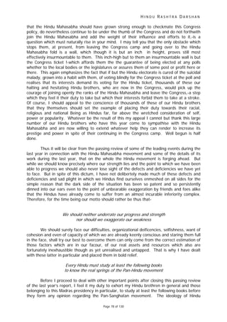 H I N D U R A S H T R A D A R S H A N
Page 78 of 130
r
-
that the Hindu Mahasabha should have grown strong enough to checkmate this Congress
policy, do nevertheless continue to be under the thumb of the Congress and do not forthwith
join the Hindu Mahasabha and add the weight of their influence and efforts to it,-is a
question which must naturally rise in your mind. I may tell you that the only obstacle which
stops them, at present, from leaving the Congress camp and going over to the Hindu
Mahasabha fold is a wall, which though it is but an inch in height, proves still most
effectively insurmountable to them. This inch-high but to them an insurmountable wall is but
the Congress ticket !-which affords them the the guarantee of being elected at any polls
whether to the local bodies or the legislatures or assures them of some post or profit here or
there. This again emphasizes the fact that if but the Hindu electorate is cured of the suicidal
malady, grown into a habit with them, of voting blindly for the Congress ticket at the poll and
realises that its interests demand its voting for the Hindu ticket, thousands of these our
halting and hesitating Hindu brothers, who are now in the Congress, would pick up the
courage of joining openly the ranks of the Hindu Mahasabha and leave the Congress,-a step
which they feel it their duty to take but which their interests forbid them to take at a stroke.
Of course, I should appeal to the conscience of thousands of these of our Hindu brothers
that they themselves should set the example of placing their duty towards their racial,
religious and national Being as Hindus far, far above the wretched consideration of self,
power or popularity. Whatever be the result of this my appeal I cannot but thank this large
number of our Hindu brothers who have this year come to sympathise with the Hindu
Mahasabha and are now willing to extend whatever help they can render to increase its
prestige and power in spite of their continuing in the Congress camp. Well begun is half
done.
Thus it will be clear from the passing review of some of the leading events during the
last year in connection with the Hindu Mahasabha movement and some of the details of its
work during the last year, that on the whole the Hindu movement is forging ahead. But
while we should know precisely where our strength lies and the point to which we have been
able to progress we should also never lose sight of the defects and deficiencies we have yet
to face. But in spite of this dictum, I have not delibertely made much of these defects and
deficiencies and sad plight in which we Hindus find ourselves enmeshed on all sides for the
simple reason that the dark side of the situation has been so patent and so persistently
dinned into our ears even to the point of unbearable exaggeration by friends and foes alike
that the Hindus have already come to suffer from an almost incurable inferiority complex.
Therefore, for the time being our motto should rather be thus that-
We should neither under ate our progress and strength
nor should we exaggerate our weakness
We should surely face our difficulties, organizational deificencies, selfishness, want of
cohesion and even of capacity of which we are already keenly conscious and staring them full
in the face, shall try our best to overcome them can only come from the correct estimation of
those factors which are in our facour, of our real assets and resources which also are
fortunately inexhaustible though as yet unrealised and untapped. That is why I have dealt
with these latter in particular and placed them in bold relief.
Every Hindu must study at least the following books
to know the real springs of the Pan Hindu movement
Before I proceed to deal with other important points after closing this passing review
of the last year’s report, I feel it my duty to exhort my Hindu brethren in general and those
belonging to this Madras presidency in particular, to study at least the following books before
they form any opinion regarding the Pan-Sanghatan movement. The ideology of Hindu
 