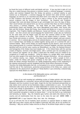 H I N D U R A S H T R A D A R S H A N
Page 7 of 130
be found the traces of different seeds and bloods and race. If you say that in spite of it all
they are a nation because they possess a common country, a common language, a common
culture and common Holyland then the Hindus too possess a common country so well
marked out as Hindusthan, a common language the Sanskrit from which all their current
languages are derived or are nourished and which forms even today the common language
of their Scriptures and literature and which is held in esteem as the sacred reservoir of
ancient scriptures and the tongue of their forefathers. By 'Anuloma' and 'Pratiloma'
marriages their seed and blood continued to get commingled even since the days of Manu.
Their social festivals and cultural forms are not less common than those we find in England.
They possess a common Holyland. The Vedic Rishis are their common pride, their
Grammarians Panini and Patanjali, their Poets Bhavabhooti and Kalidas, their heroes Shri
Ram and Shri Krishna, Shivaji and Pratap, Guru Govind and Banda are a source of common
inspiration. Their Prophets Buddha and Mahaveer, Kanad and Shankar, are held in common
esteem. Like their ancient and sacred language-the Sanskrit-their scripts also are fashioned
on the same basis and the Nagari script has been the common vehicle of their sacred
writings since centuries in the past. Their ancient and modern history is common. They
have friends and enemies in common. They have faced common dangers and won victories
in common. One in national glory and one in national disasters, one in national despairs and
one in national hope and Hindus are welded together during aeons of a common life and a
common habitat. Above all the Hindus are bound together by the dearest, most sacred and
most enduring bonds of a common Fatherland and a common Holyland, and these two being
identified with one and the same country our Bharatbhumi, our India, the National Oneness
and homogenity of the Hindus have been doubly sure. If the United States with the warring
crowds of Negroes, Germans and Anglo-saxons, with a common past not exceeding four or
five centuries put together can be called a nation-then the Hindus must be entitled to be
recognized as a nation par excellence. Verily the Hindus as a people differ most markedly
from any other people in the world than they differ amongst themselves. All tests whatsover
of a common country, race, religion, and language that go to entitle a people to form a
nation, entitle the Hindus with greater emphasis to that claim. And whatever differences
divide the Hindus amongst themselves are rapidly disappearing owing to their awakening of
the national consciousness and the Sanghatan and the social reform movements of today.
Therefore the Hindu Mahasabha that has, as formulated in its current constitution, set before
itself the task of 'the maintenance, protection and promotion of the Hindu race, culture and
civilization for the advancement and glory of "Hindu Rashtra' is pre-eminently a national body
represent the Hindu Nation as a whole.
Is this mission of the Mahasabha narrow, anti-Indian
and Parochial aim ?
Some of our well meaning but unthinking section of Indian patriots who look down
upon the Mahasabha as a communal, narrow and anti-Indian body only because it represents
Hindudom and tries to protect its just rights, forget the fact that communal and parochial are
only relative terms and do not by themselves imply a condemnation or curse. Are not they
themselves who swear by the name of Indian Nationalism in season and out of season liable
to the same charge of parochialness ? If the Mahasabha represents the Hindu nation only,
they claim to represent the Indian nation alone. But is not the concept of an Indian Nation
itself a parochial conception in elation to Human State ? In fact the Earth is our motherland
and Humanity our Nation. Nay, the Vedantist goes further and claims this Universe for his
country and all manifestation from the stars to the stone his own self. 'आमचा ःवदेश ।
भुवनऽयाम ये वास ।।' says Tukaram ! Why then take the Himalayas
to cut us off from the rest of mankind, deem ourselves as separate Nation as Indians and
fight with every other country and the English in particular who after all are our brothers-in-
Humanity ! Why not sacrifice Indian interests to those of the British Empire which is a larger
 